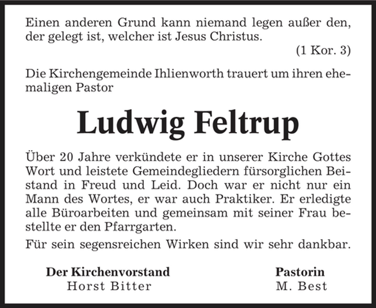 <p>Einen anderen Grund kann niemand legen außer den, der gelegt ist, welcher ist Jesus Christus. (1 Kor. 3) Die Kirchengemeinde Ihlienworth trauert um ihren ehemaligen Pastor</p><p>Ludwig Feltrup<br />Über 20 Jahre verkündete er in unserer Kirche Gottes Wort und leistete Gemeindegliedern fürsorglichen Beistand in Freud und Leid. Doch war er nicht nur ein Mann des Wortes, er war auch Praktiker. Er erledigte alle Büroarbeiten und gemeinsam mit seiner Frau bestellte er den Pfarrgarten. Für sein segensreichen Wirken sind wir sehr dankbar. Der Kirchenvorstand Horst Bitter Pastorin M. Best</p>