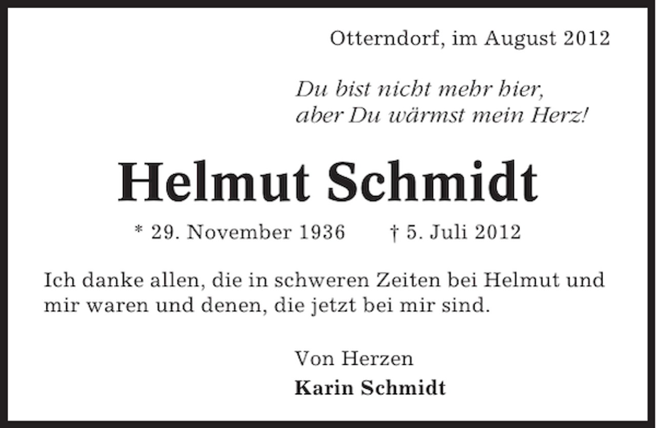 <p>Otterndorf, im August 2012</p><p>Du bist nicht mehr hier,<br />aber Du wärmst mein Herz!</p><p>Helmut Schmidt<br />* 29. November 1936</p><p>† 5. Juli 2012</p><p>Ich danke allen, die in schweren Zeiten bei Helmut und<br />mir waren und denen, die jetzt bei mir sind.<br />Von Herzen<br />Karin Schmidt</p>