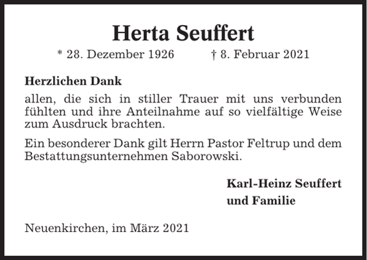 <p>Herta Seuffert<br />* 28. Dezember 1926</p><p>† 8. Februar 2021</p><p>Herzlichen Dank<br />allen, die sich in stiller Trauer mit uns verbunden<br />fühlten und ihre Anteilnahme auf so vielfältige Weise<br />zum Ausdruck brachten.<br />Ein besonderer Dank gilt Herrn Pastor Feltrup und dem<br />Bestattungsunternehmen Saborowski.<br />Karl-Heinz Seuffert<br />und Familie<br />Neuenkirchen, im März 2021</p>