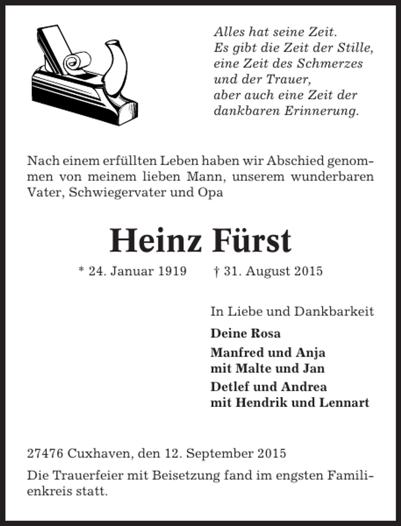 <p>Alles hat seine Zeit.<br />Es gibt die Zeit der Stille,<br />eine Zeit des Schmerzes<br />und der Trauer,<br />aber auch eine Zeit der<br />dankbaren Erinnerung.</p><p>Nach einem erfüllten Leben haben wir Abschied genommen von meinem lieben Mann, unserem wunderbaren<br />Vater, Schwiegervater und Opa</p><p>Heinz Fürst<br />* 24. Januar 1919</p><p>† 31. August 2015<br />In Liebe und Dankbarkeit<br />Deine Rosa<br />Manfred und Anja<br />mit Malte und Jan<br />Detlef und Andrea<br />mit Hendrik und Lennart</p><p>27476 Cuxhaven, den 12. September 2015<br />Die Trauerfeier mit Beisetzung fand im engsten Familienkreis statt.</p>