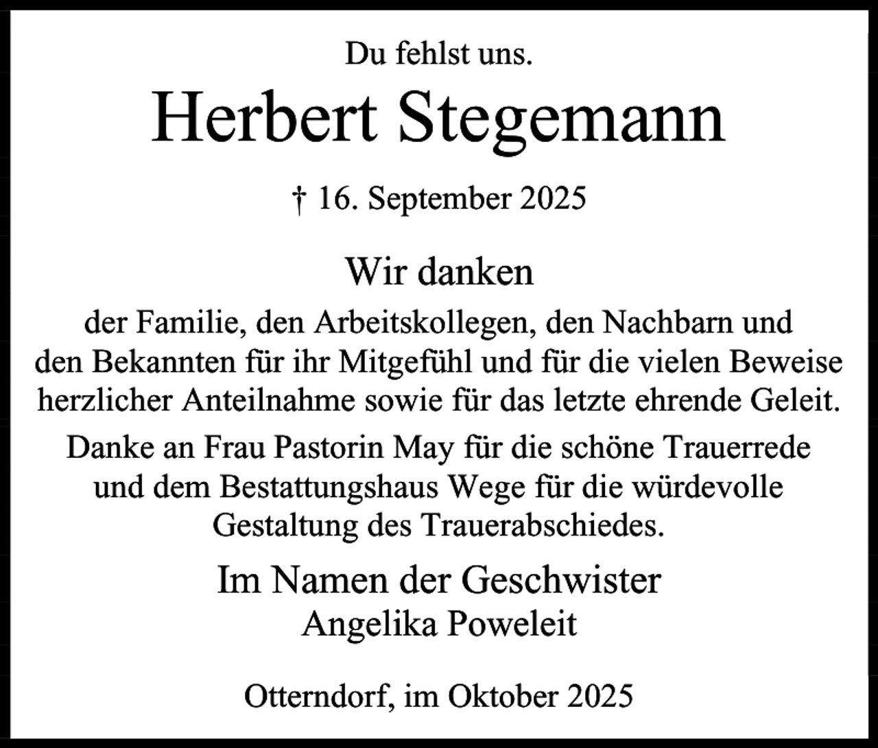 <p>Du fehlst uns.</p><p>Herbert Stegemann<br />† 16. September 2025</p><p>Wir danken<br />der Familie, den Arbeitskollegen, den Nachbarn und<br />den Bekannten für ihr Mitgefühl und für die vielen Beweise<br />herzlicher Anteilnahme sowie für das letzte ehrende Geleit.<br />Danke an Frau Pastorin May für die schöne Trauerrede<br />und dem Bestattungshaus Wege für die würdevolle<br />Gestaltung des Trauerabschiedes.</p><p>Im Namen der Geschwister<br />Angelika Poweleit</p><p>Otterndorf, im Oktober 2025</p>
