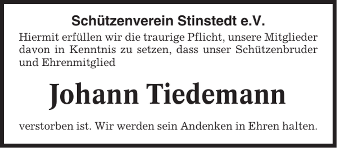 <p>Schützenverein Stinstedt e.V.<br />Hiermit erfüllen wir die traurige Pflicht, unsere Mitglieder<br />davon in Kenntnis zu setzen, dass unser Schützenbruder<br />und Ehrenmitglied</p><p>Johann Tiedemann<br />verstorben ist. Wir werden sein Andenken in Ehren halten.</p>