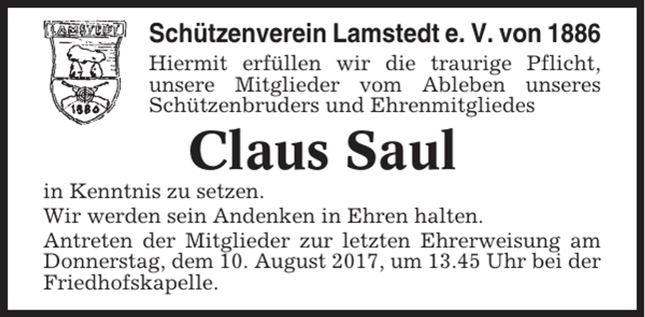 <p>Schützenverein Lamstedt e. V. von 1886<br />Hiermit erfüllen wir die traurige Pflicht,<br />unsere Mitglieder vom Ableben unseres<br />Schützenbruders und Ehrenmitgliedes</p><p>Claus Saul<br />in Kenntnis zu setzen.<br />Wir werden sein Andenken in Ehren halten.<br />Antreten der Mitglieder zur letzten Ehrerweisung am<br />Donnerstag, dem 10. August 2017, um 13.45 Uhr bei der<br />Friedhofskapelle.</p>