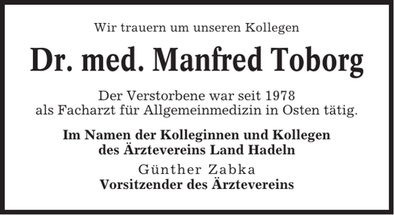<p>Wir trauern um unseren Kollegen</p><p>Dr. med. Manfred Toborg<br />Der Verstorbene war seit 1978<br />als Facharzt für Allgemeinmedizin in Osten tätig.<br />Im Namen der Kolleginnen und Kollegen<br />des Ärztevereins Land Hadeln<br />Günther Zabka<br />Vorsitzender des Ärztevereins</p>
