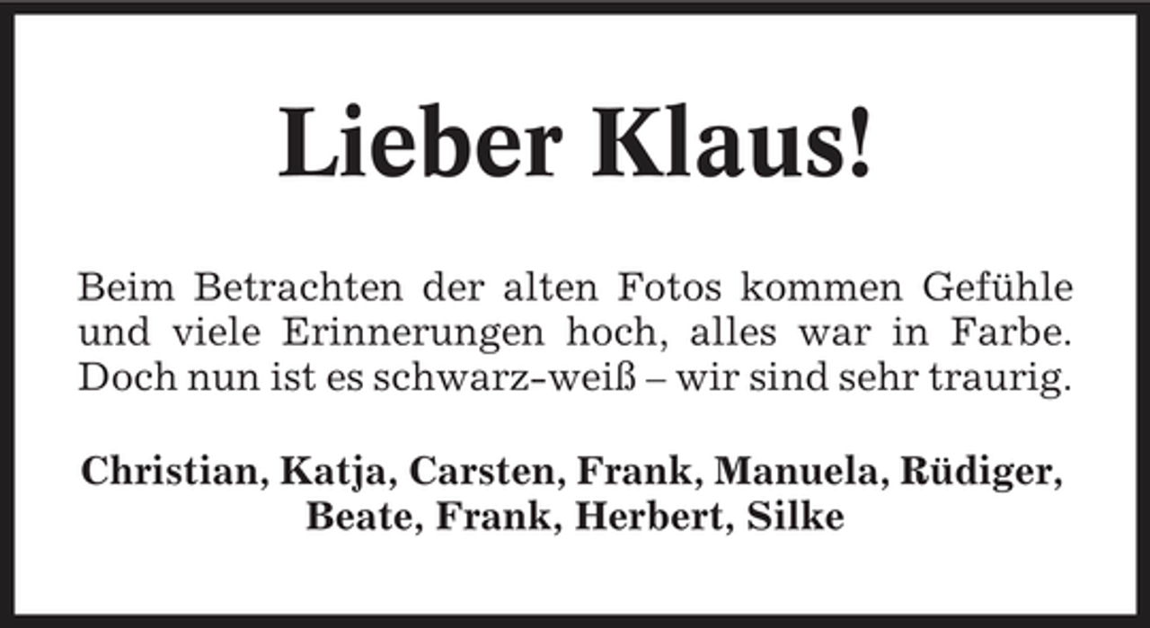 <p>Lieber Klaus!<br />Beim Betrachten der alten Fotos kommen Gefühle und viele Erinnerungen hoch, alles war in Farbe. Doch nun ist es schwarz-weiß – wir sind sehr traurig. Christian, Katja, Carsten, Frank, Manuela, Rüdiger, Beate, Frank, Herbert, Silke</p>