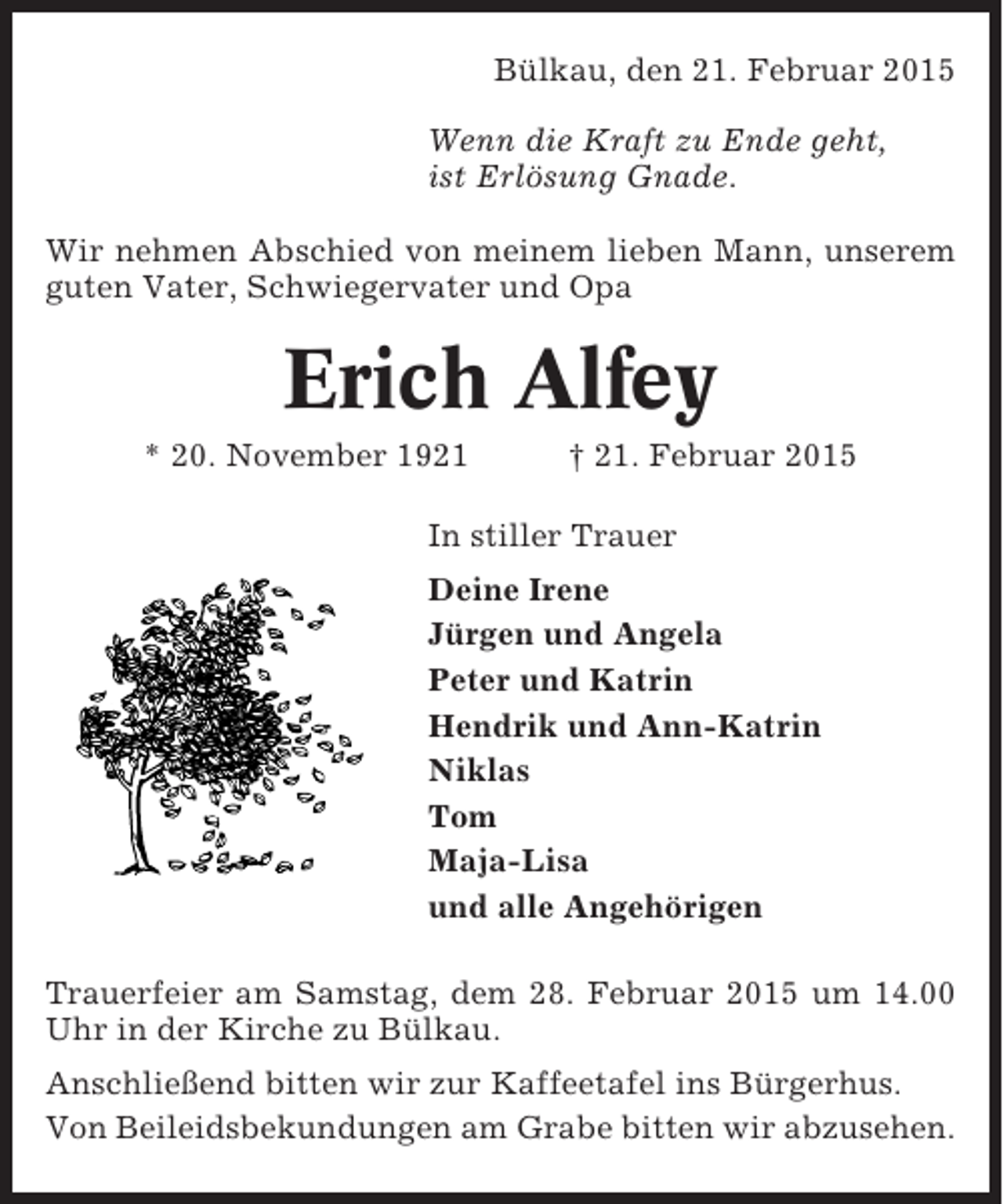 <p>Bülkau, den 21. Februar 2015<br />Wenn die Kraft zu Ende geht,<br />ist Erlösung Gnade.<br />Wir nehmen Abschied von meinem lieben Mann, unserem<br />guten Vater, Schwiegervater und Opa</p><p>Erich Alfey<br />* 20. November 1921</p><p>† 21. Februar 2015</p><p>In stiller Trauer<br />Deine Irene<br />Jürgen und Angela<br />Peter und Katrin<br />Hendrik und Ann-Katrin<br />Niklas<br />Tom<br />Maja-Lisa<br />und alle Angehörigen<br />Trauerfeier am Samstag, dem 28. Februar 2015 um 14.00<br />Uhr in der Kirche zu Bülkau.<br />Anschließend bitten wir zur Kaffeetafel ins Bürgerhus.<br />Von Beileidsbekundungen am Grabe bitten wir abzusehen.</p>