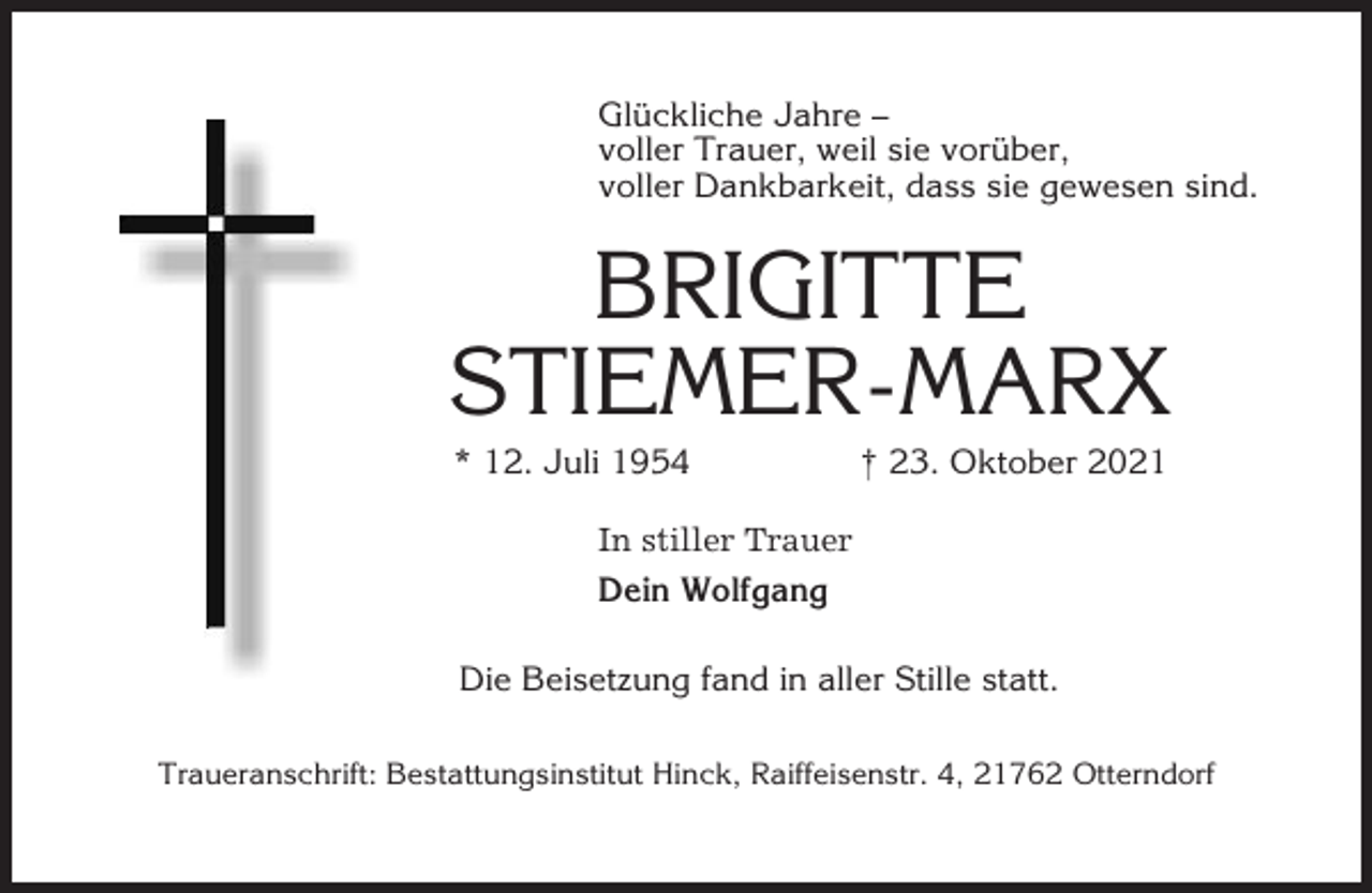 <p>Glückliche Jahre –<br />voller Trauer, weil sie vorüber,<br />voller Dankbarkeit, dass sie gewesen sind.</p><p>BRIGITTE<br />STIEMER-MARX<br />* 12. Juli 1954</p><p>† 23. Oktober 2021</p><p>In stiller Trauer<br />Dein Wolfgang<br />Die Beisetzung fand in aller Stille statt.<br />Traueranschrift: Bestattungsinstitut Hinck, Raiffeisenstr. 4, 21762 Otterndorf</p>