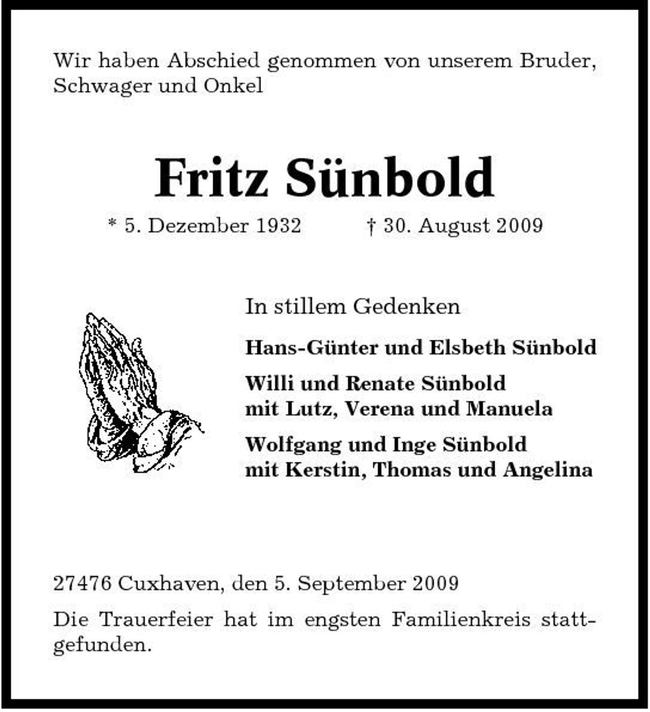 <p>Wir haben Abschied genommen von unserem Bruder, Schwager und Onkel</p><p>Fritz Sünbold<br />* 5. Dezember 1932 † 30. August 2009</p><p>In stillem Gedenken<br />Hans-Günter und Elsbeth Sünbold Willi und Renate Sünbold mit Lutz, Verena und Manuela Wolfgang und Inge Sünbold mit Kerstin, Thomas und Angelina</p><p>27476 Cuxhaven, den 5. September 2009 Die Trauerfeier hat im engsten Familienkreis stattgefunden.</p>