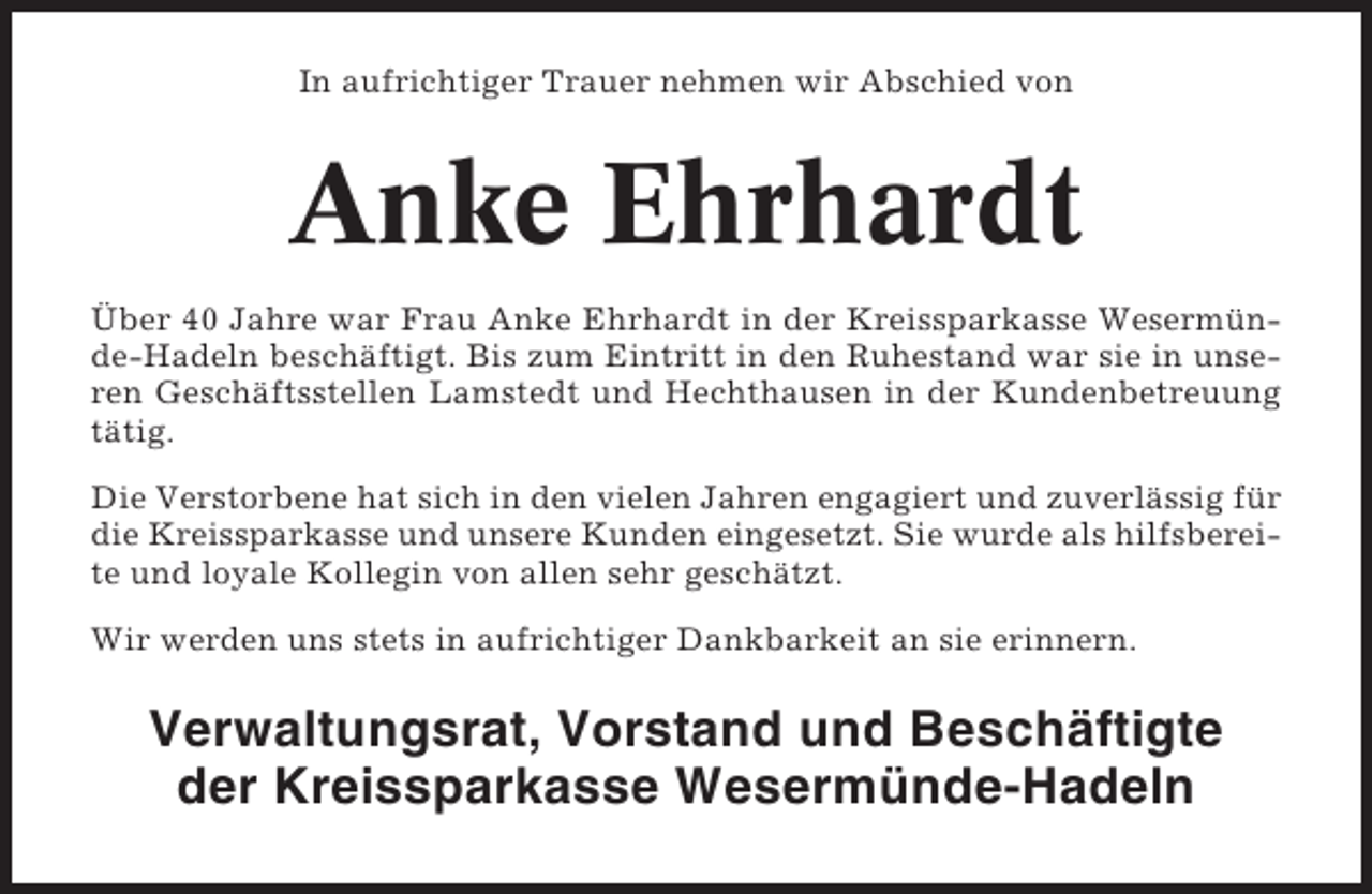<p>In aufrichtiger Trauer nehmen wir Abschied von</p><p>Anke Ehrhardt<br />Über 40 Jahre war Frau Anke Ehrhardt in der Kreissparkasse Wesermünde-Hadeln beschäftigt. Bis zum Eintritt in den Ruhestand war sie in unseren Geschäftsstellen Lamstedt und Hechthausen in der Kundenbetreuung<br />tätig.<br />Die Verstorbene hat sich in den vielen Jahren engagiert und zuverlässig für<br />die Kreissparkasse und unsere Kunden eingesetzt. Sie wurde als hilfsbereite und loyale Kollegin von allen sehr geschätzt.<br />Wir werden uns stets in aufrichtiger Dankbarkeit an sie erinnern.</p><p>Verwaltungsrat, Vorstand und Beschäftigte<br />der Kreissparkasse Wesermünde-Hadeln</p>