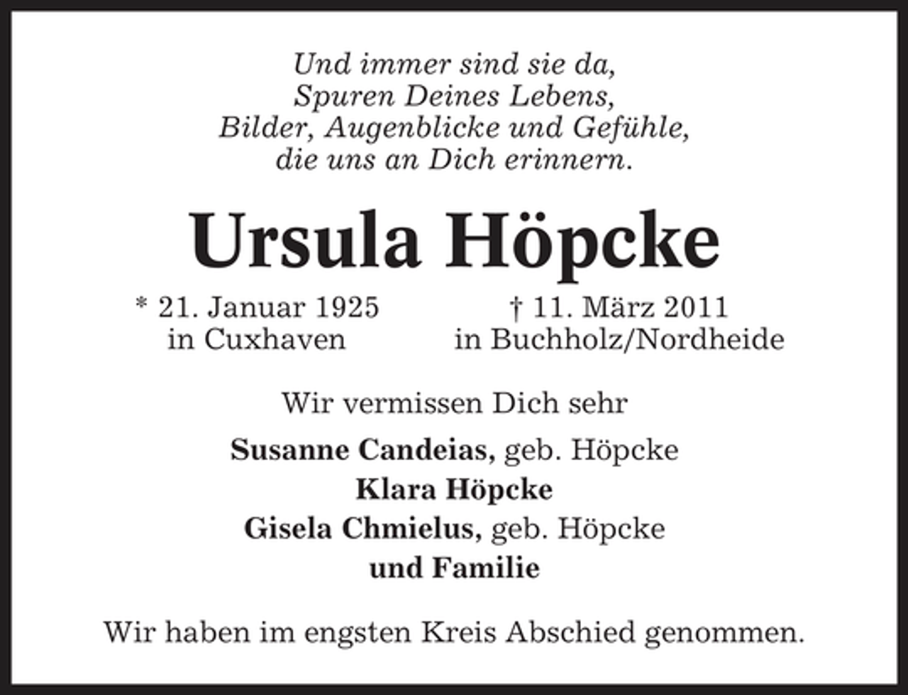 <p>Und immer sind sie da, Spuren Deines Lebens, Bilder, Augenblicke und Gefühle, die uns an Dich erinnern.</p><p>Ursula Höpcke<br />* 21. Januar 1925 in Cuxhaven † 11. März 2011 in Buchholz/Nordheide Wir vermissen Dich sehr Susanne Candeias, geb. Höpcke Klara Höpcke Gisela Chmielus, geb. Höpcke und Familie Wir haben im engsten Kreis Abschied genommen.</p>