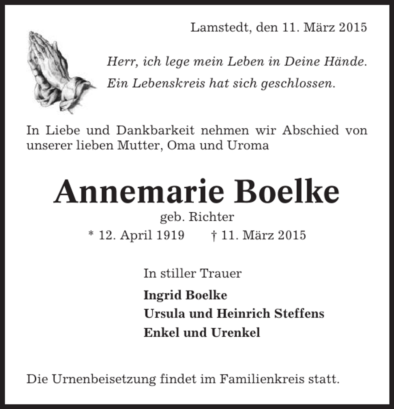 <p>Lamstedt, den 11. März 2015<br />Herr, ich lege mein Leben in Deine Hände.<br />Ein Lebenskreis hat sich geschlossen.</p><p>In Liebe und Dankbarkeit nehmen wir Abschied von<br />unserer lieben Mutter, Oma und Uroma</p><p>Annemarie Boelke<br />geb. Richter<br />* 12. April 1919<br />† 11. März 2015<br />In stiller Trauer<br />Ingrid Boelke<br />Ursula und Heinrich Steffens<br />Enkel und Urenkel</p><p>Die Urnenbeisetzung findet im Familienkreis statt.</p>