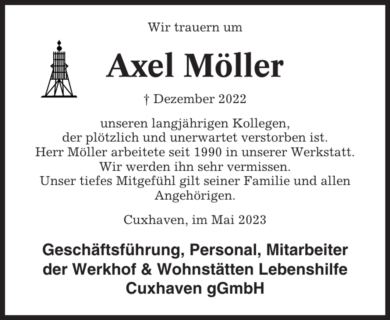 <p>Wir trauern um</p><p>Axel Möller<br />† Dezember 2022<br />unseren langjährigen Kollegen,<br />der plötzlich und unerwartet verstorben ist.<br />Herr Möller arbeitete seit 1990 in unserer Werkstatt.<br />Wir werden ihn sehr vermissen.<br />Unser tiefes Mitgefühl gilt seiner Familie und allen<br />Angehörigen.<br />Cuxhaven, im Mai 2023</p><p>Geschäftsführung, Personal, Mitarbeiter<br />der Werkhof &amp; Wohnstätten Lebenshilfe<br />Cuxhaven gGmbH</p>