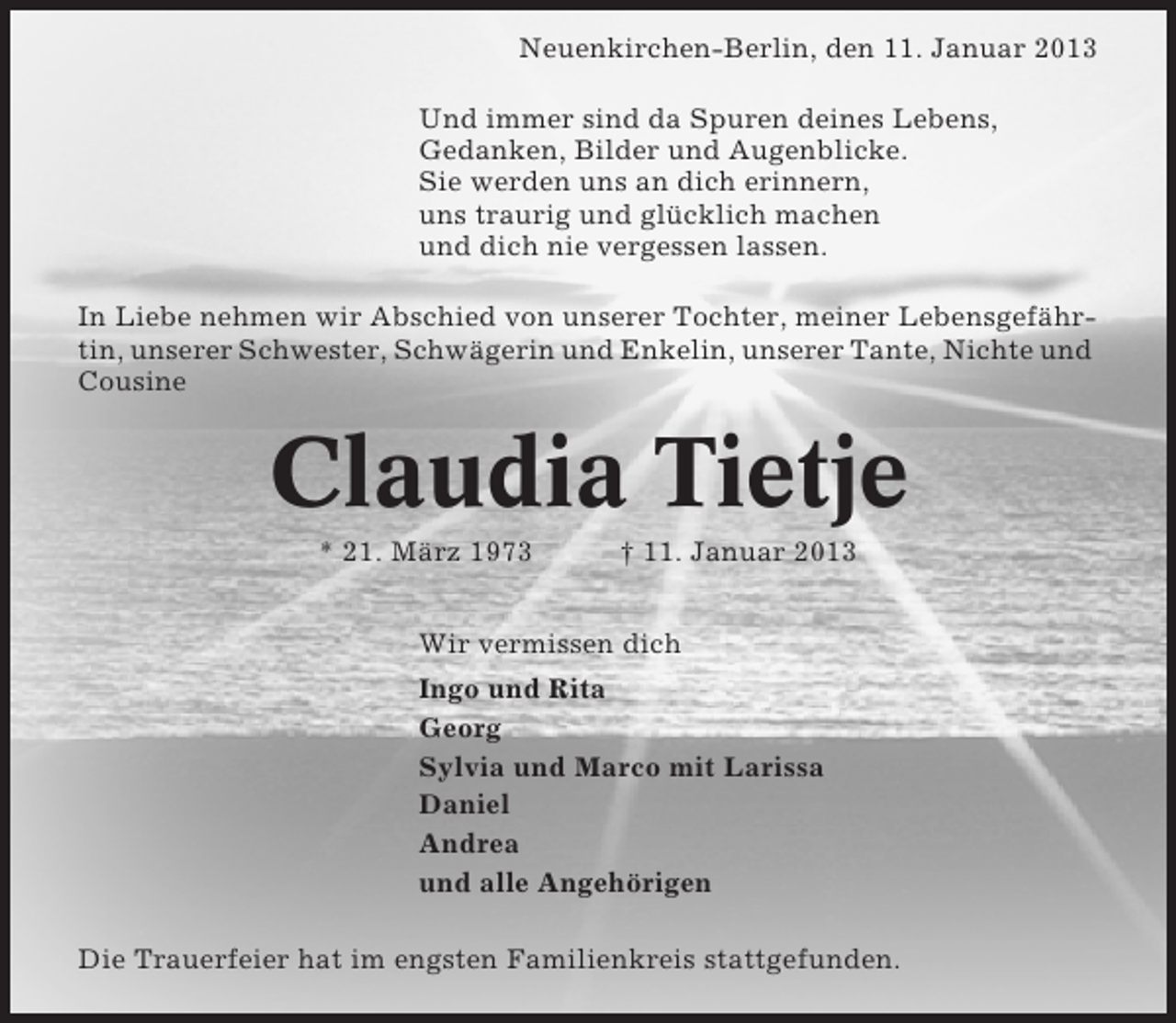 <p>Neuenkirchen-Berlin, den 11. Januar 2013<br />Und immer sind da Spuren deines Lebens,<br />Gedanken, Bilder und Augenblicke.<br />Sie werden uns an dich erinnern,<br />uns traurig und glücklich machen<br />und dich nie vergessen lassen.<br />In Liebe nehmen wir Abschied von unserer Tochter, meiner Lebensgefährtin, unserer Schwester, Schwägerin und Enkelin, unserer Tante, Nichte und<br />Cousine</p><p>Claudia Tietje<br />* 21. März 1973</p><p>† 11. Januar 2013</p><p>Wir vermissen dich<br />Ingo und Rita<br />Georg<br />Sylvia und Marco mit Larissa<br />Daniel<br />Andrea<br />und alle Angehörigen<br />Die Trauerfeier hat im engsten Familienkreis stattgefunden.</p>