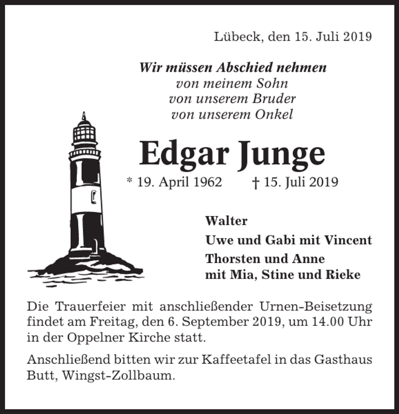 <p>Lübeck, den 15. Juli 2019<br />Wir müssen Abschied nehmen<br />von meinem Sohn<br />von unserem Bruder<br />von unserem Onkel</p><p>Edgar Junge<br />* 19. April 1962</p><p>† 15. Juli 2019</p><p>Walter<br />Uwe und Gabi mit Vincent<br />Thorsten und Anne<br />mit Mia, Stine und Rieke<br />Die Trauerfeier mit anschließender Urnen-Beisetzung<br />findet am Freitag, den 6. September 2019, um 14.00 Uhr<br />in der Oppelner Kirche statt.<br />Anschließend bitten wir zur Kaffeetafel in das Gasthaus<br />Butt, Wingst-Zollbaum.</p>