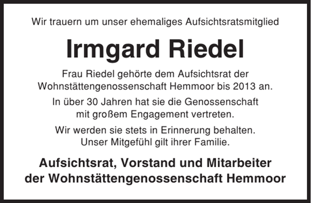 <p>Wir trauern um unser ehemaliges Aufsichtsratsmitglied</p><p>Irmgard Riedel<br />Frau Riedel gehörte dem Aufsichtsrat der<br />Wohnstättengenossenschaft Hemmoor bis 2013 an.<br />In über 30 Jahren hat sie die Genossenschaft<br />mit großem Engagement vertreten.<br />Wir werden sie stets in Erinnerung behalten.<br />Unser Mitgefühl gilt ihrer Familie.</p><p>Aufsichtsrat, Vorstand und Mitarbeiter<br />der Wohnstättengenossenschaft Hemmoor</p>