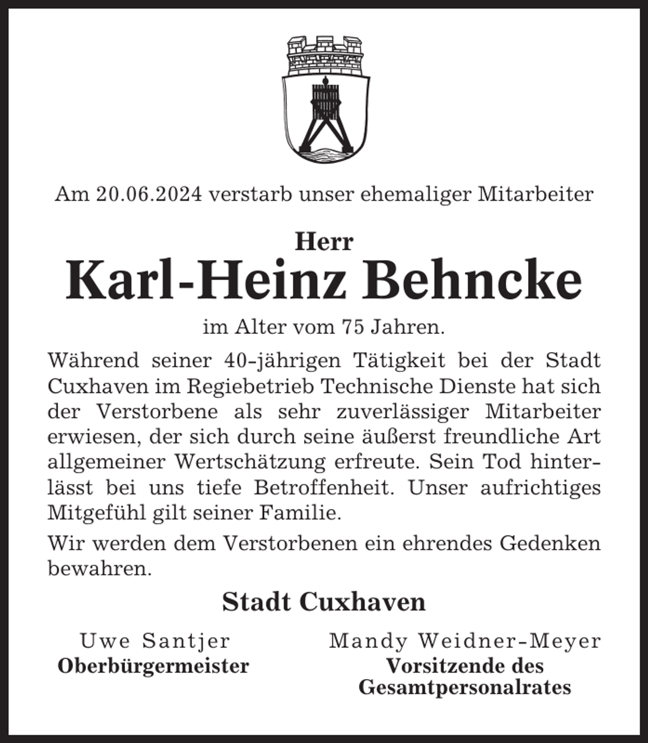 <p>Am 20.06.2024 verstarb unser ehemaliger Mitarbeiter</p><p>Herr</p><p>Karl-Heinz Behncke<br />im Alter vom 75 Jahren.<br />Während seiner 40-jährigen Tätigkeit bei der Stadt<br />Cuxhaven im Regiebetrieb Technische Dienste hat sich<br />der Verstorbene als sehr zuverlässiger Mitarbeiter<br />erwiesen, der sich durch seine äußerst freundliche Art<br />allgemeiner Wertschätzung erfreute. Sein Tod hinterlässt bei uns tiefe Betroffenheit. Unser aufrichtiges<br />Mitgefühl gilt seiner Familie.<br />Wir werden dem Verstorbenen ein ehrendes Gedenken<br />bewahren.</p><p>Stadt Cuxhaven<br />Uwe Santjer<br />Oberbürgermeister</p><p>Mandy Weidner-Meyer<br />Vorsitzende des<br />Gesamtpersonalrates</p>