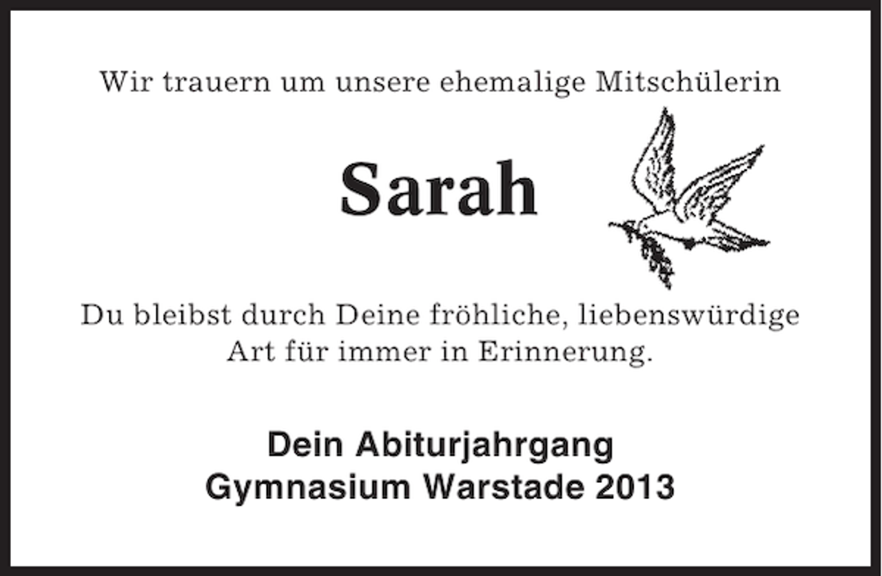 <p>Wir trauern um unsere ehemalige MitschÃ¼lerin</p><p>Sarah<br />Du bleibst durch Deine frÃ¶hliche, liebenswÃ¼rdige<br />Art fÃ¼r immer in Erinnerung.</p><p>Dein Abiturjahrgang<br />Gymnasium Warstade 2013</p>
