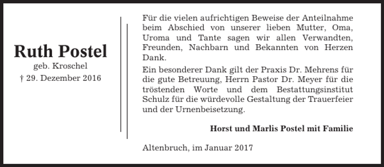 <p>Ruth Postel<br />geb. Kroschel<br />† 29. Dezember 2016</p><p>Für die vielen aufrichtigen Beweise der Anteilnahme<br />beim Abschied von unserer lieben Mutter, Oma,<br />Uroma und Tante sagen wir allen Verwandten,<br />Freunden, Nachbarn und Bekannten von Herzen<br />Dank.<br />Ein besonderer Dank gilt der Praxis Dr. Mehrens für<br />die gute Betreuung, Herrn Pastor Dr. Meyer für die<br />tröstenden Worte und dem Bestattungsinstitut<br />Schulz für die würdevolle Gestaltung der Trauerfeier<br />und der Urnenbeisetzung.<br />Horst und Marlis Postel mit Familie<br />Altenbruch, im Januar 2017</p>