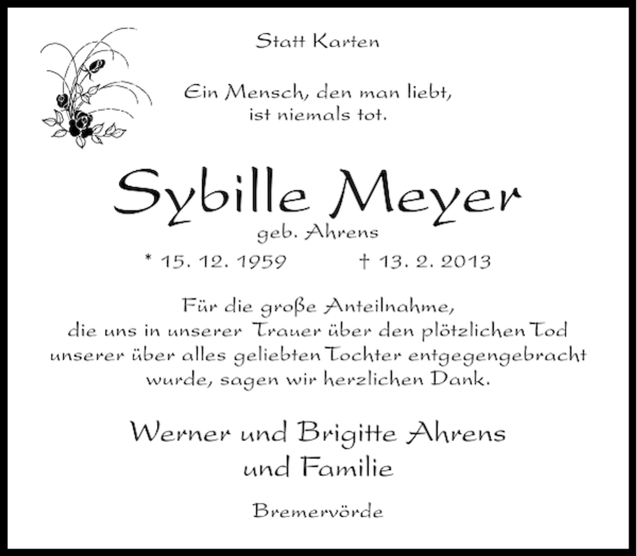 <p>Statt Karten<br />Ein Mensch, den man liebt,<br />ist niemals tot.</p><p>Sybille Meyer<br />geb. Ahrens<br />* 15. 12. 1959<br />† 13. 2. 2013</p><p>Für die große Anteilnahme,<br />die uns in unserer Trauer über den plötzlichen Tod<br />unserer über alles geliebten Tochter entgegengebracht<br />wurde, sagen wir herzlichen Dank.</p><p>Werner und Brigitte Ahrens<br />und Familie<br />Bremervörde</p>