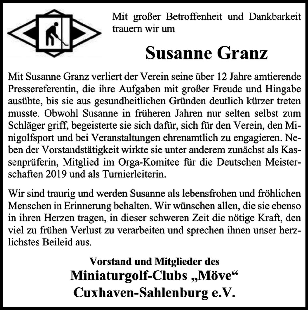 <p>Mit großer Betroffenheit und Dankbarkeit<br />trauern wir um</p><p>Susanne Granz<br />Mit Susanne Granz verliert der Verein seine über 12 Jahre amtierende<br />Pressereferentin, die ihre Aufgaben mit großer Freude und Hingabe<br />ausübte, bis sie aus gesundheitlichen Gründen deutlich kürzer treten<br />musste. Obwohl Susanne in früheren Jahren nur selten selbst zum<br />Schläger griff, begeisterte sie sich dafür, sich für den Verein, den Minigolfsport und bei Veranstaltungen ehrenamtlich zu engagieren. Neben der Vorstandstätigkeit wirkte sie unter anderem zunächst als Kassenprüferin, Mitglied im Orga-Komitee für die Deutschen Meisterschaften 2019 und als Turnierleiterin.<br />Wir sind traurig und werden Susanne als lebensfrohen und fröhlichen<br />Menschen in Erinnerung behalten. Wir wünschen allen, die sie ebenso<br />in ihren Herzen tragen, in dieser schweren Zeit die nötige Kraft, den<br />viel zu frühen Verlust zu verarbeiten und sprechen ihnen unser herzlichstes Beileid aus.<br />Vorstand und Mitglieder des</p><p>Miniaturgolf-Clubs „Möve“<br />Cuxhaven-Sahlenburg e.V.</p>