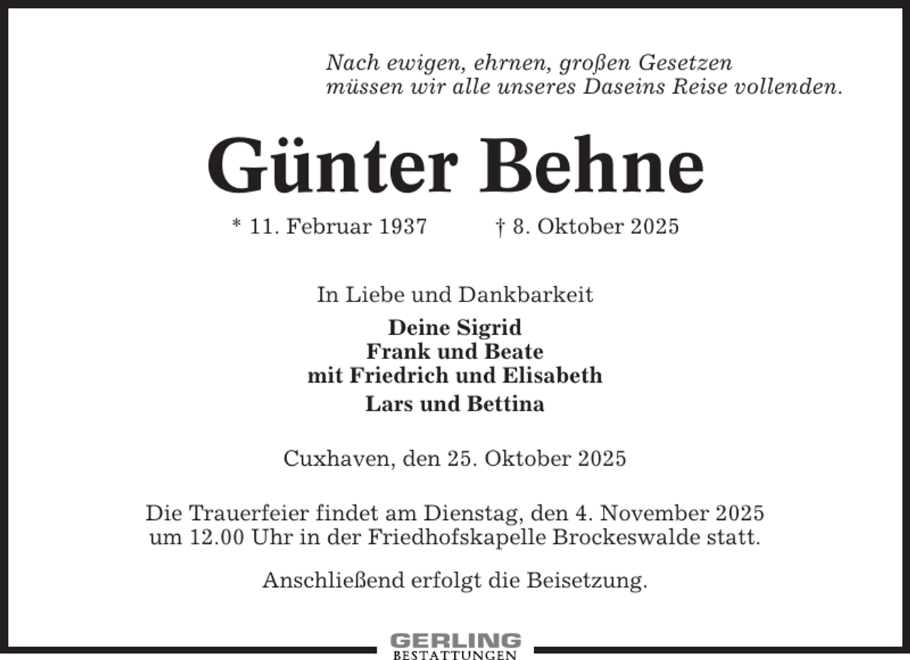 <p>Nach ewigen, ehrnen, großen Gesetzen<br />müssen wir alle unseres Daseins Reise vollenden.</p><p>Günter Behne<br />* 11. Februar 1937</p><p>† 8. Oktober 2025</p><p>In Liebe und Dankbarkeit<br />Deine Sigrid<br />Frank und Beate<br />mit Friedrich und Elisabeth<br />Lars und Bettina<br />Cuxhaven, den 25. Oktober 2025<br />Die Trauerfeier findet am Dienstag, den 4. November 2025<br />um 12.00 Uhr in der Friedhofskapelle Brockeswalde statt.<br />Anschließend erfolgt die Beisetzung.</p>