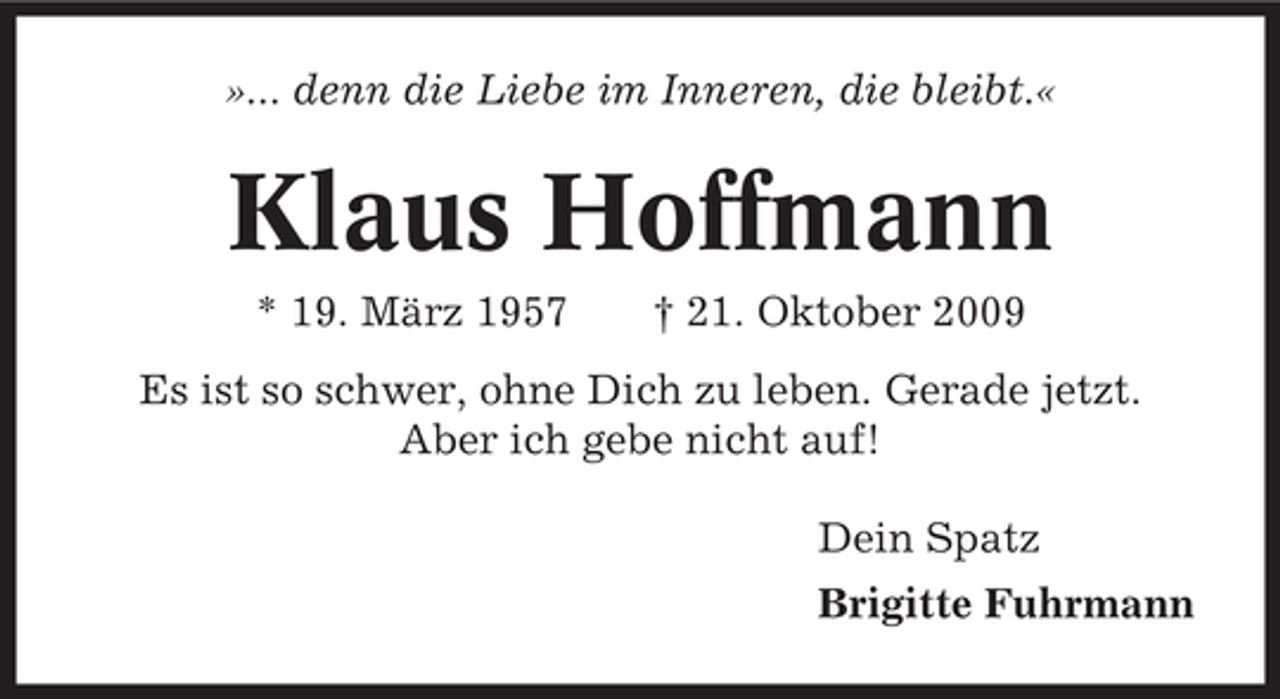<p>»... denn die Liebe im Inneren, die bleibt.«</p><p>Klaus Hoffmann<br />* 19. März 1957</p><p>† 21. Oktober 2009</p><p>Es ist so schwer, ohne Dich zu leben. Gerade jetzt.<br />Aber ich gebe nicht auf!<br />Dein Spatz<br />Brigitte Fuhrmann</p>