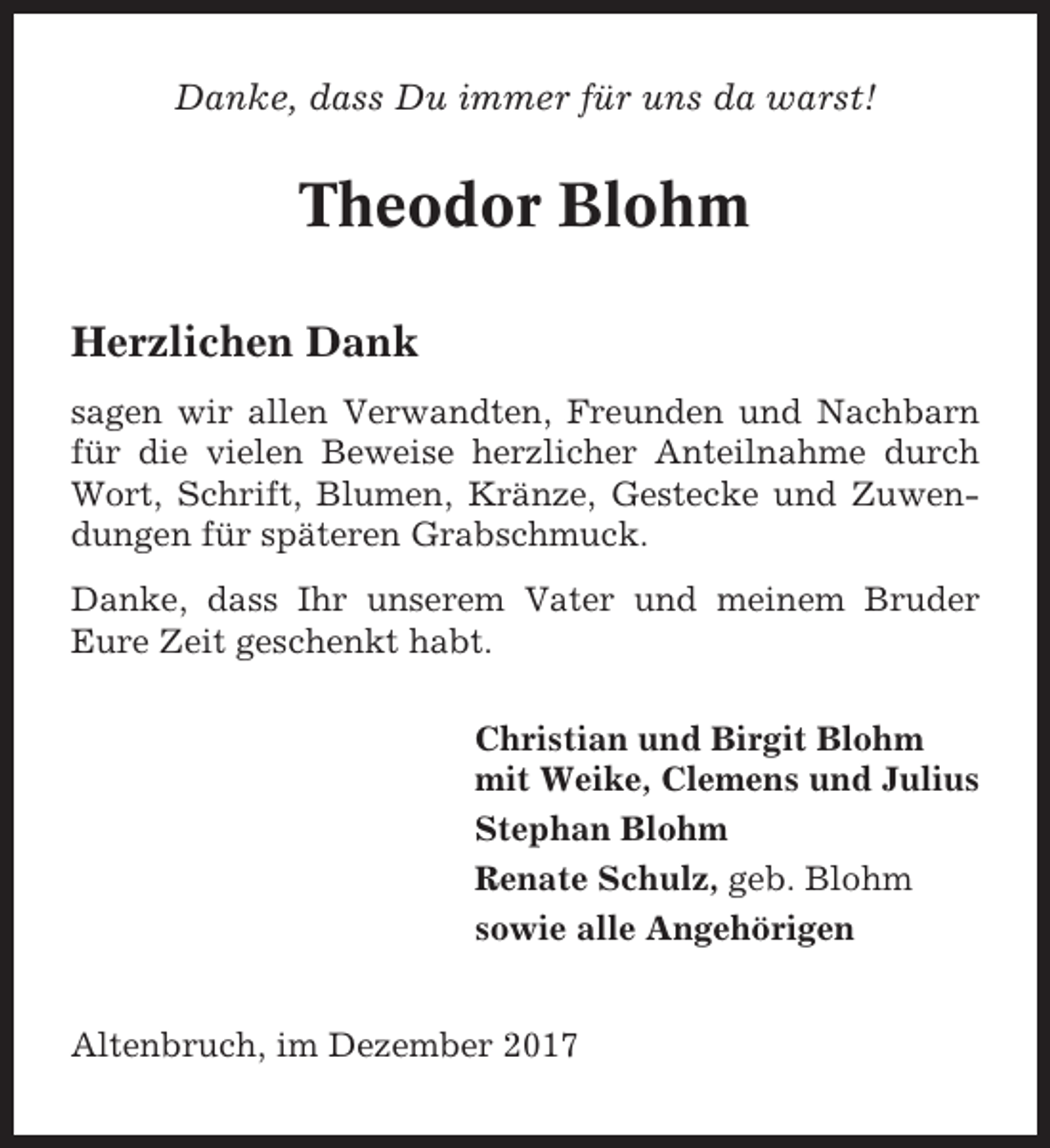 <p>Danke, dass Du immer für uns da warst!</p><p>Theodor Blohm<br />Herzlichen Dank<br />sagen wir allen Verwandten, Freunden und Nachbarn<br />für die vielen Beweise herzlicher Anteilnahme durch<br />Wort, Schrift, Blumen, Kränze, Gestecke und Zuwendungen für späteren Grabschmuck.<br />Danke, dass Ihr unserem Vater und meinem Bruder<br />Eure Zeit geschenkt habt.<br />Christian und Birgit Blohm<br />mit Weike, Clemens und Julius<br />Stephan Blohm<br />Renate Schulz, geb. Blohm<br />sowie alle Angehörigen<br />Altenbruch, im Dezember 2017</p>