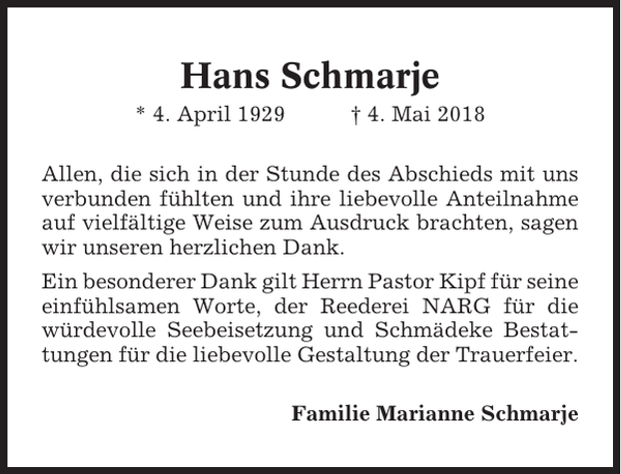<p>Hans Schmarje<br />* 4. April 1929</p><p>† 4. Mai 2018</p><p>Allen, die sich in der Stunde des Abschieds mit uns<br />verbunden fühlten und ihre liebevolle Anteilnahme<br />auf vielfältige Weise zum Ausdruck brachten, sagen<br />wir unseren herzlichen Dank.<br />Ein besonderer Dank gilt Herrn Pastor Kipf für seine<br />einfühlsamen Worte, der Reederei NARG für die<br />würdevolle Seebeisetzung und Schmädeke Bestattungen für die liebevolle Gestaltung der Trauerfeier.<br />Familie Marianne Schmarje</p>