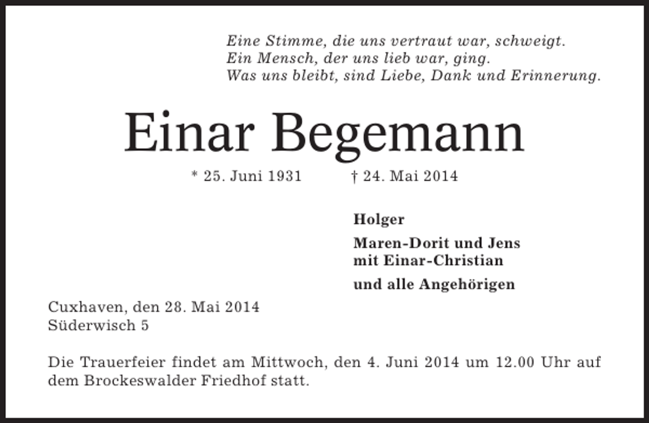 <p>Eine Stimme, die uns vertraut war, schweigt.<br />Ein Mensch, der uns lieb war, ging.<br />Was uns bleibt, sind Liebe, Dank und Erinnerung.</p><p>Einar Begemann<br />* 25. Juni 1931</p><p>† 24. Mai 2014<br />Holger<br />Maren-Dorit und Jens<br />mit Einar-Christian<br />und alle Angehörigen</p><p>Cuxhaven, den 28. Mai 2014<br />Süderwisch 5<br />Die Trauerfeier findet am Mittwoch, den 4. Juni 2014 um 12.00 Uhr auf<br />dem Brockeswalder Friedhof statt.</p>