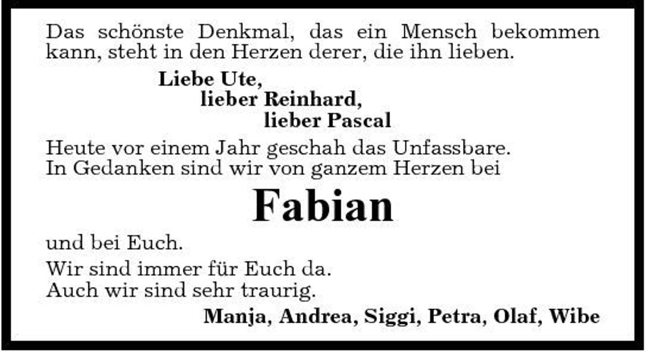 <p>Das schönste Denkmal, das ein Mensch bekommen kann, steht in den Herzen derer, die ihn lieben. Liebe Ute, lieber Reinhard, lieber Pascal Heute vor einem Jahr geschah das Unfassbare. In Gedanken sind wir von ganzem Herzen bei</p><p>Fabian<br />und bei Euch. Wir sind immer für Euch da. Auch wir sind sehr traurig. Manja, Andrea, Siggi, Petra, Olaf, Wibe</p>