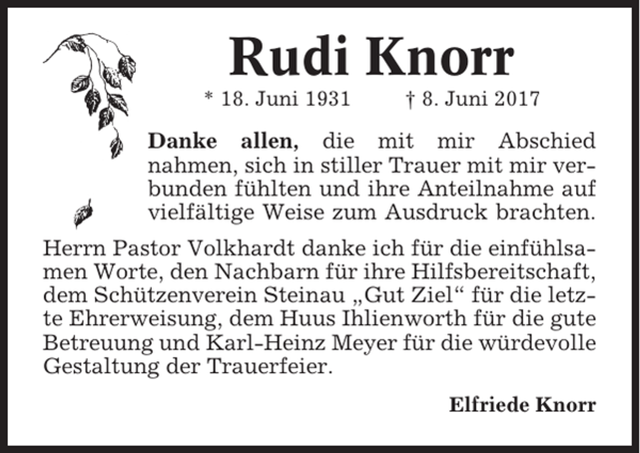 <p>Rudi Knorr<br />* 18. Juni 1931</p><p>† 8. Juni 2017</p><p>Danke allen, die mit mir Abschied<br />nahmen, sich in stiller Trauer mit mir verbunden fühlten und ihre Anteilnahme auf<br />vielfältige Weise zum Ausdruck brachten.<br />Herrn Pastor Volkhardt danke ich für die einfühlsamen Worte, den Nachbarn für ihre Hilfsbereitschaft,<br />dem Schützenverein Steinau „Gut Ziel“ für die letzte Ehrerweisung, dem Huus Ihlienworth für die gute<br />Betreuung und Karl-Heinz Meyer für die würdevolle<br />Gestaltung der Trauerfeier.<br />Elfriede Knorr</p>