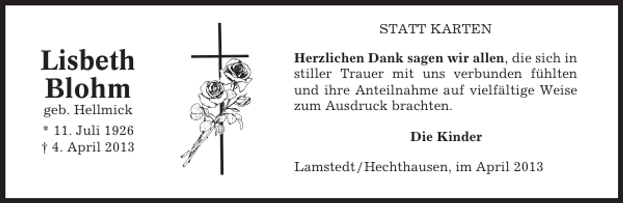 <p>STATT KARTEN</p><p>Lisbeth<br />Blohm<br />geb. Hellmick<br />* 11. Juli 1926<br />† 4. April 2013</p><p>Herzlichen Dank sagen wir allen, die sich in<br />stiller Trauer mit uns verbunden fühlten<br />und ihre Anteilnahme auf vielfältige Weise<br />zum Ausdruck brachten.<br />Die Kinder<br />Lamstedt / Hechthausen, im April 2013</p>