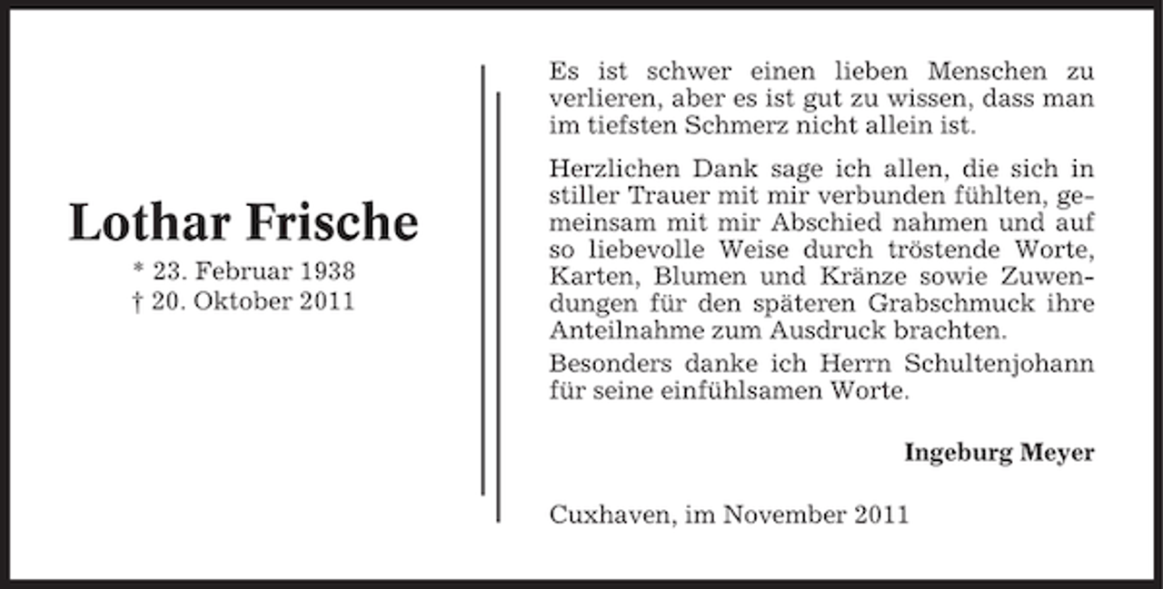 <p>Es ist schwer einen lieben Menschen zu<br />verlieren, aber es ist gut zu wissen, dass man<br />im tiefsten Schmerz nicht allein ist.</p><p>Lothar Frische<br />* 23. Februar 1938<br />† 20. Oktober 2011</p><p>Herzlichen Dank sage ich allen, die sich in<br />stiller Trauer mit mir verbunden fühlten, gemeinsam mit mir Abschied nahmen und auf<br />so liebevolle Weise durch tröstende Worte,<br />Karten, Blumen und Kränze sowie Zuwendungen für den späteren Grabschmuck ihre<br />Anteilnahme zum Ausdruck brachten.<br />Besonders danke ich Herrn Schultenjohann<br />für seine einfühlsamen Worte.<br />Ingeburg Meyer<br />Cuxhaven, im November 2011</p>