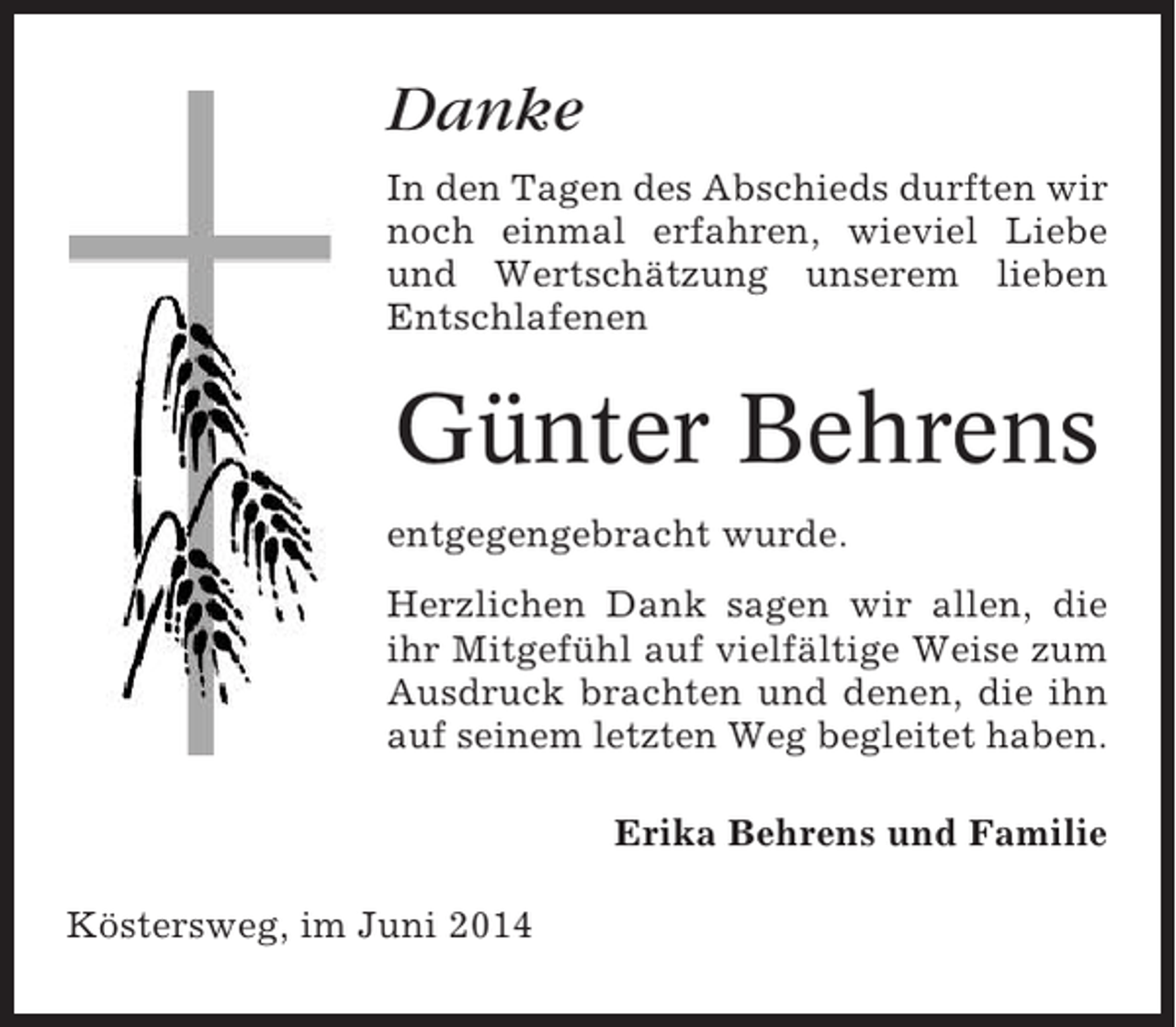 <p>Danke<br />In den Tagen des Abschieds durften wir<br />noch einmal erfahren, wieviel Liebe<br />und Wertschätzung unserem lieben<br />Entschlafenen</p><p>Günter Behrens<br />entgegengebracht wurde.<br />Herzlichen Dank sagen wir allen, die<br />ihr Mitgefühl auf vielfältige Weise zum<br />Ausdruck brachten und denen, die ihn<br />auf seinem letzten Weg begleitet haben.<br />Erika Behrens und Familie<br />Köstersweg, im Juni 2014</p>