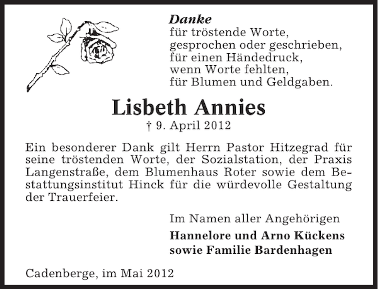 <p>Danke<br />für tröstende Worte,<br />gesprochen oder geschrieben,<br />für einen Händedruck,<br />wenn Worte fehlten,<br />für Blumen und Geldgaben.</p><p>Lisbeth Annies<br />† 9. April 2012<br />Ein besonderer Dank gilt Herrn Pastor Hitzegrad für<br />seine tröstenden Worte, der Sozialstation, der Praxis<br />Langenstraße, dem Blumenhaus Roter sowie dem Bestattungsinstitut Hinck für die würdevolle Gestaltung<br />der Trauerfeier.<br />Im Namen aller Angehörigen<br />Hannelore und Arno Kückens<br />sowie Familie Bardenhagen<br />Cadenberge, im Mai 2012</p>