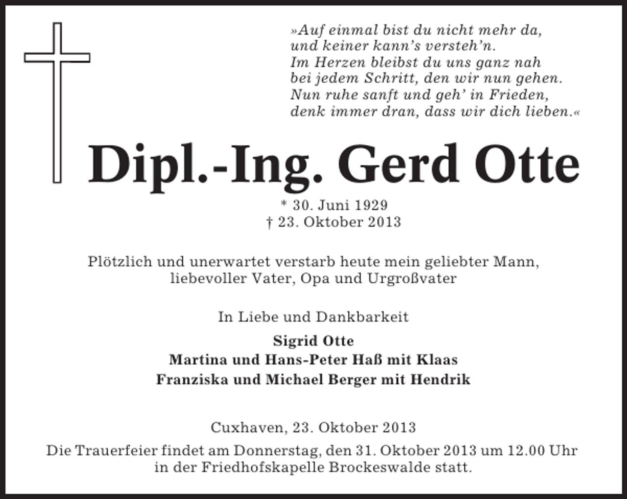 <p>»Auf einmal bist du nicht mehr da,<br />und keiner kann’s versteh’n.<br />Im Herzen bleibst du uns ganz nah<br />bei jedem Schritt, den wir nun gehen.<br />Nun ruhe sanft und geh’ in Frieden,<br />denk immer dran, dass wir dich lieben.«</p><p>Dipl.-Ing. Gerd Otte<br />* 30. Juni 1929<br />† 23. Oktober 2013<br />Plötzlich und unerwartet verstarb heute mein geliebter Mann,<br />liebevoller Vater, Opa und Urgroßvater<br />In Liebe und Dankbarkeit<br />Sigrid Otte<br />Martina und Hans-Peter Haß mit Klaas<br />Franziska und Michael Berger mit Hendrik<br />Cuxhaven, 23. Oktober 2013<br />Die Trauerfeier findet am Donnerstag, den 31. Oktober 2013 um 12.00 Uhr<br />in der Friedhofskapelle Brockeswalde statt.</p>