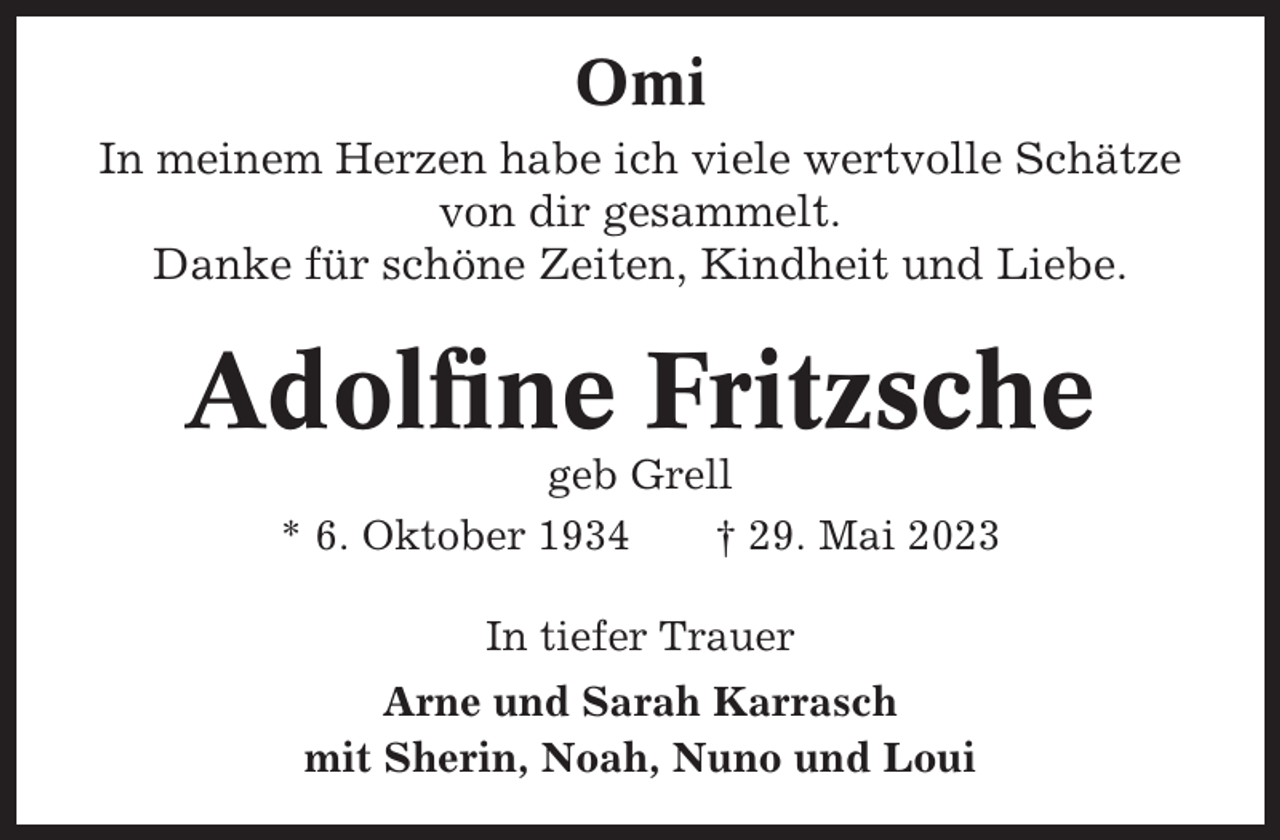 <p>Omi<br />In meinem Herzen habe ich viele wertvolle Schätze<br />von dir gesammelt.<br />Danke für schöne Zeiten, Kindheit und Liebe.</p><p>Adolfine Fritzsche<br />geb Grell<br />* 6. Oktober 1934<br />† 29. Mai 2023<br />In tiefer Trauer<br />Arne und Sarah Karrasch<br />mit Sherin, Noah, Nuno und Loui</p>