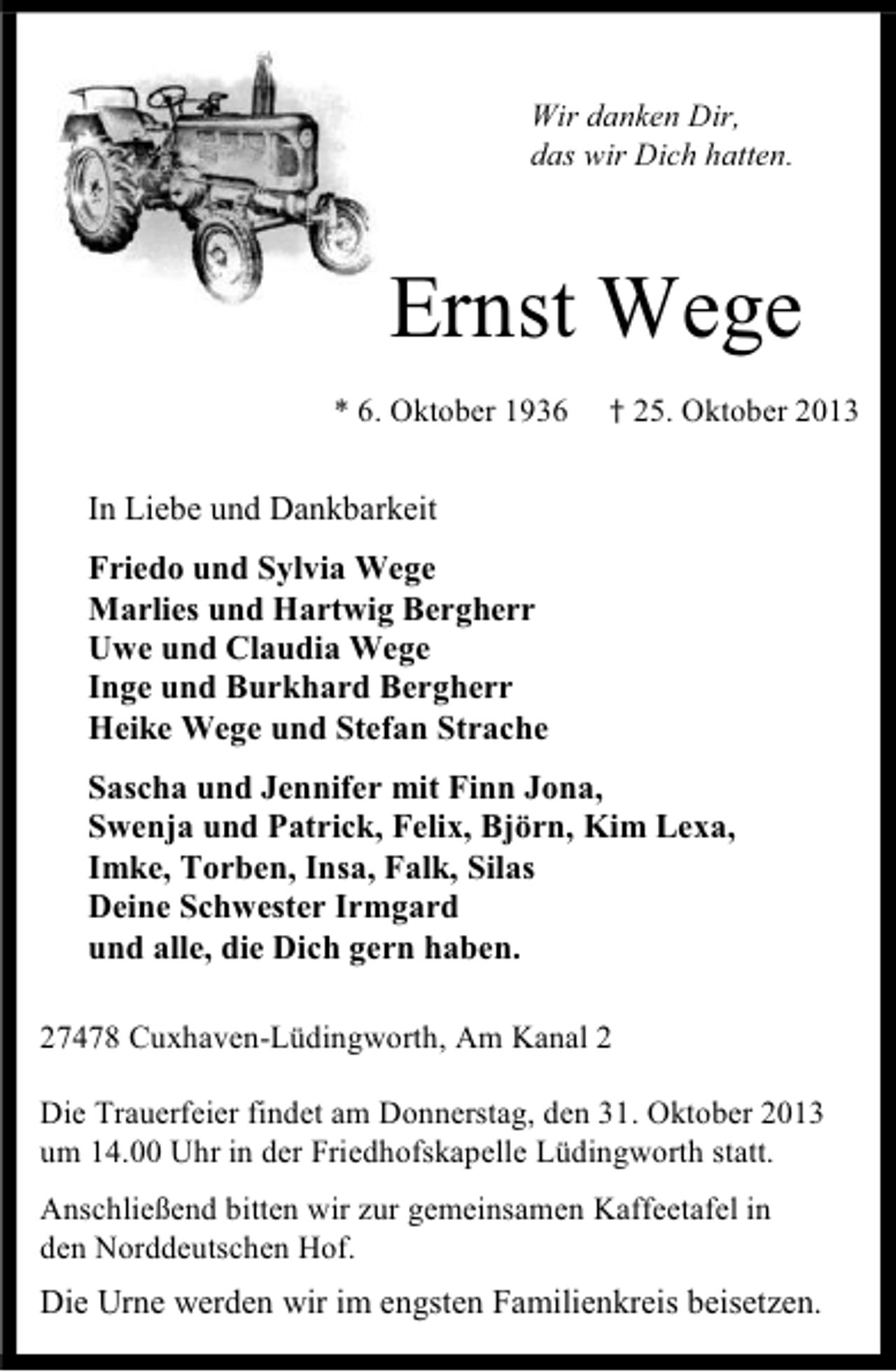 <p>Wir danken Dir,<br />das wir Dich hatten.</p><p>Ernst Wege<br />* 6. Oktober 1936</p><p>† 25. Oktober 2013</p><p>In Liebe und Dankbarkeit<br />Friedo und Sylvia Wege<br />Marlies und Hartwig Bergherr<br />Uwe und Claudia Wege<br />Inge und Burkhard Bergherr<br />Heike Wege und Stefan Strache<br />Sascha und Jennifer mit Finn Jona,<br />Swenja und Patrick, Felix, Björn, Kim Lexa,<br />Imke, Torben, Insa, Falk, Silas<br />Deine Schwester Irmgard<br />und alle, die Dich gern haben.<br />27478 Cuxhaven-Lüdingworth, Am Kanal 2<br />Die Trauerfeier findet am Donnerstag, den 31. Oktober 2013<br />um 14.00 Uhr in der Friedhofskapelle Lüdingworth statt.<br />Anschließend bitten wir zur gemeinsamen Kaffeetafel in<br />den Norddeutschen Hof.</p><p>Die Urne werden wir im engsten Familienkreis beisetzen.</p>