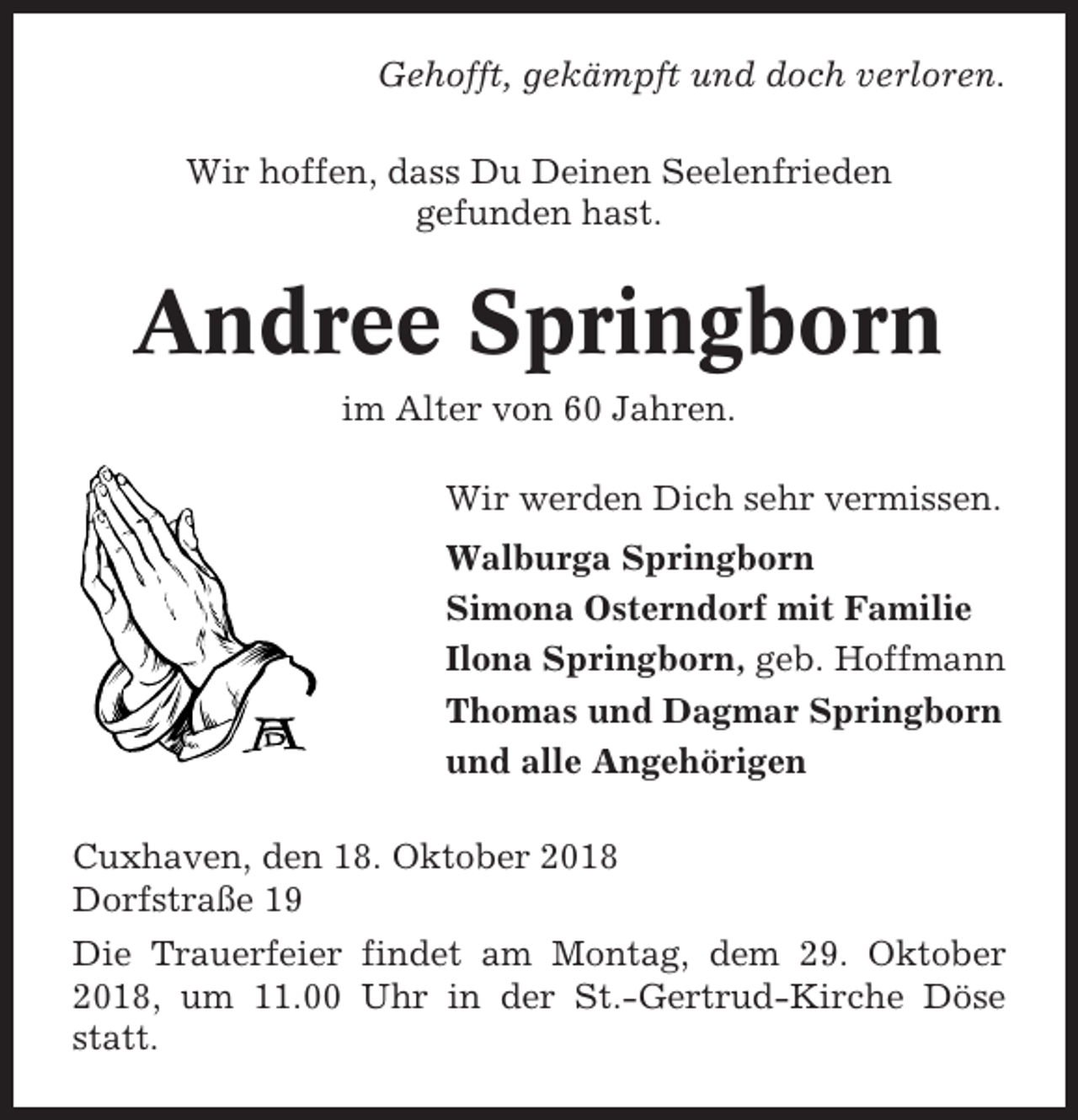 <p>Gehofft, gekämpft und doch verloren.<br />Wir hoffen, dass Du Deinen Seelenfrieden<br />gefunden hast.</p><p>Andree Springborn<br />im Alter von 60 Jahren.<br />Wir werden Dich sehr vermissen.<br />Walburga Springborn<br />Simona Osterndorf mit Familie<br />Ilona Springborn, geb. Hoffmann<br />Thomas und Dagmar Springborn<br />und alle Angehörigen<br />Cuxhaven, den 18. Oktober 2018<br />Dorfstraße 19<br />Die Trauerfeier findet am Montag, dem 29. Oktober<br />2018, um 11.00 Uhr in der St.-Gertrud-Kirche Döse<br />statt.</p>