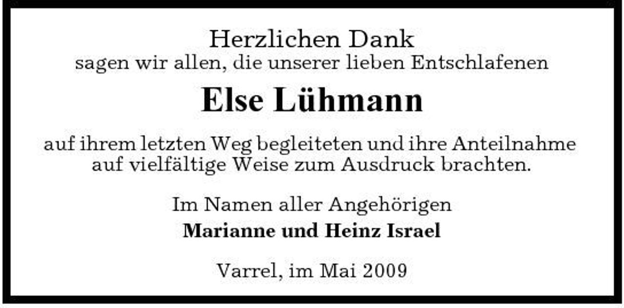 <p>Herzlichen Dank<br />sagen wir allen, die unserer lieben Entschlafenen</p><p>Else Lühmann<br />auf ihrem letzten Weg begleiteten und ihre Anteilnahme auf vielfältige Weise zum Ausdruck brachten. Im Namen aller Angehörigen Marianne und Heinz Israel Varrel, im Mai 2009</p>