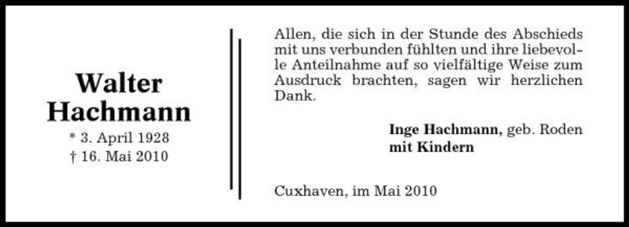 <p>Walter Hachmann<br />* 3. April 1928 † 16. Mai 2010</p><p>Allen, die sich in der Stunde des Abschieds mit uns verbunden fühlten und ihre liebevolle Anteilnahme auf so vielfältige Weise zum Ausdruck brachten, sagen wir herzlichen Dank. Inge Hachmann, geb. Roden mit Kindern Cuxhaven, im Mai 2010</p>
