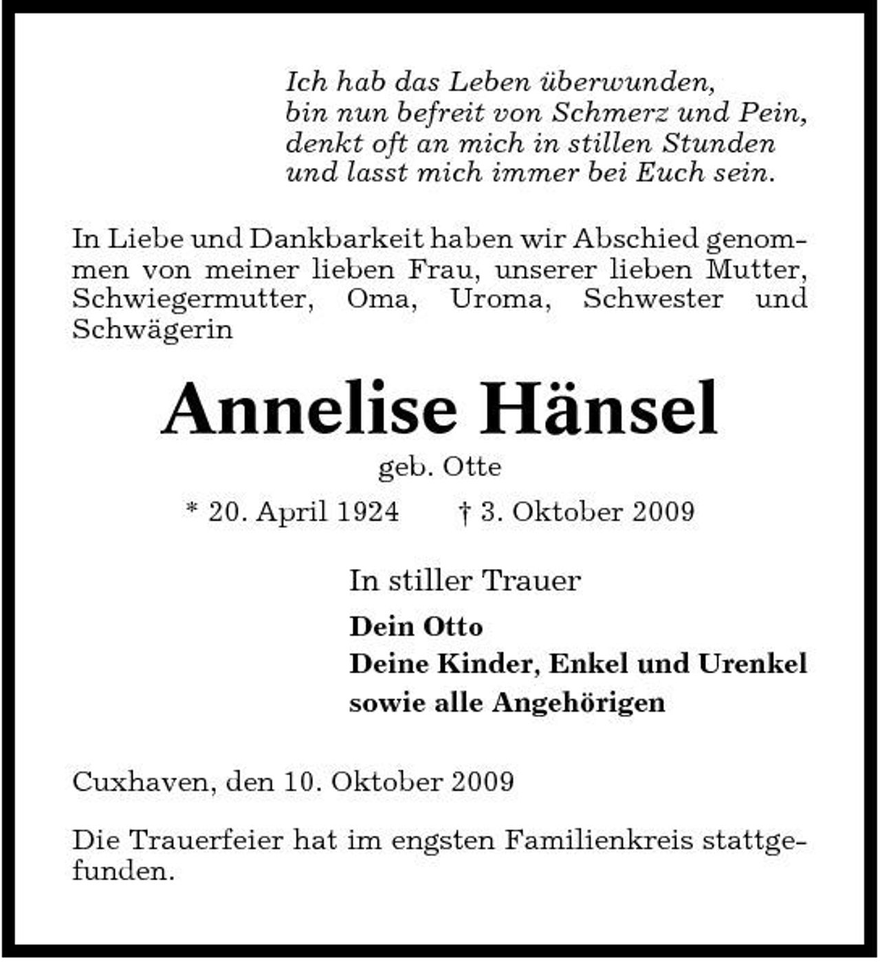 <p>Ich hab das Leben überwunden, bin nun befreit von Schmerz und Pein, denkt oft an mich in stillen Stunden und lasst mich immer bei Euch sein. In Liebe und Dankbarkeit haben wir Abschied genommen von meiner lieben Frau, unserer lieben Mutter, Schwiegermutter, Oma, Uroma, Schwester und Schwägerin</p><p>Annelise Hänsel<br />geb. Otte * 20. April 1924 † 3. Oktober 2009</p><p>In stiller Trauer<br />Dein Otto Deine Kinder, Enkel und Urenkel sowie alle Angehörigen Cuxhaven, den 10. Oktober 2009 Die Trauerfeier hat im engsten Familienkreis stattgefunden.</p>