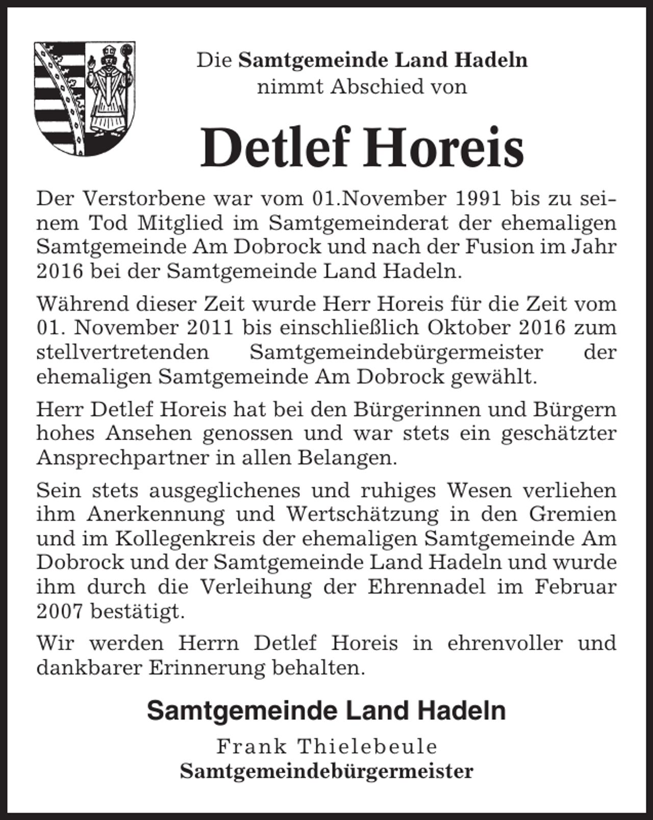 <p>Die Samtgemeinde Land Hadeln<br />nimmt Abschied von</p><p>Detlef Horeis<br />Der Verstorbene war vom 01.November 1991 bis zu seinem Tod Mitglied im Samtgemeinderat der ehemaligen<br />Samtgemeinde Am Dobrock und nach der Fusion im Jahr<br />2016 bei der Samtgemeinde Land Hadeln.<br />Während dieser Zeit wurde Herr Horeis für die Zeit vom<br />01. November 2011 bis einschließlich Oktober 2016 zum<br />stellvertretenden<br />Samtgemeindebürgermeister<br />der<br />ehemaligen Samtgemeinde Am Dobrock gewählt.<br />Herr Detlef Horeis hat bei den Bürgerinnen und Bürgern<br />hohes Ansehen genossen und war stets ein geschätzter<br />Ansprechpartner in allen Belangen.<br />Sein stets ausgeglichenes und ruhiges Wesen verliehen<br />ihm Anerkennung und Wertschätzung in den Gremien<br />und im Kollegenkreis der ehemaligen Samtgemeinde Am<br />Dobrock und der Samtgemeinde Land Hadeln und wurde<br />ihm durch die Verleihung der Ehrennadel im Februar<br />2007 bestätigt.<br />Wir werden Herrn Detlef Horeis in ehrenvoller und<br />dankbarer Erinnerung behalten.</p><p>Samtgemeinde Land Hadeln<br />Frank Thielebeule<br />Samtgemeindebürgermeister</p>
