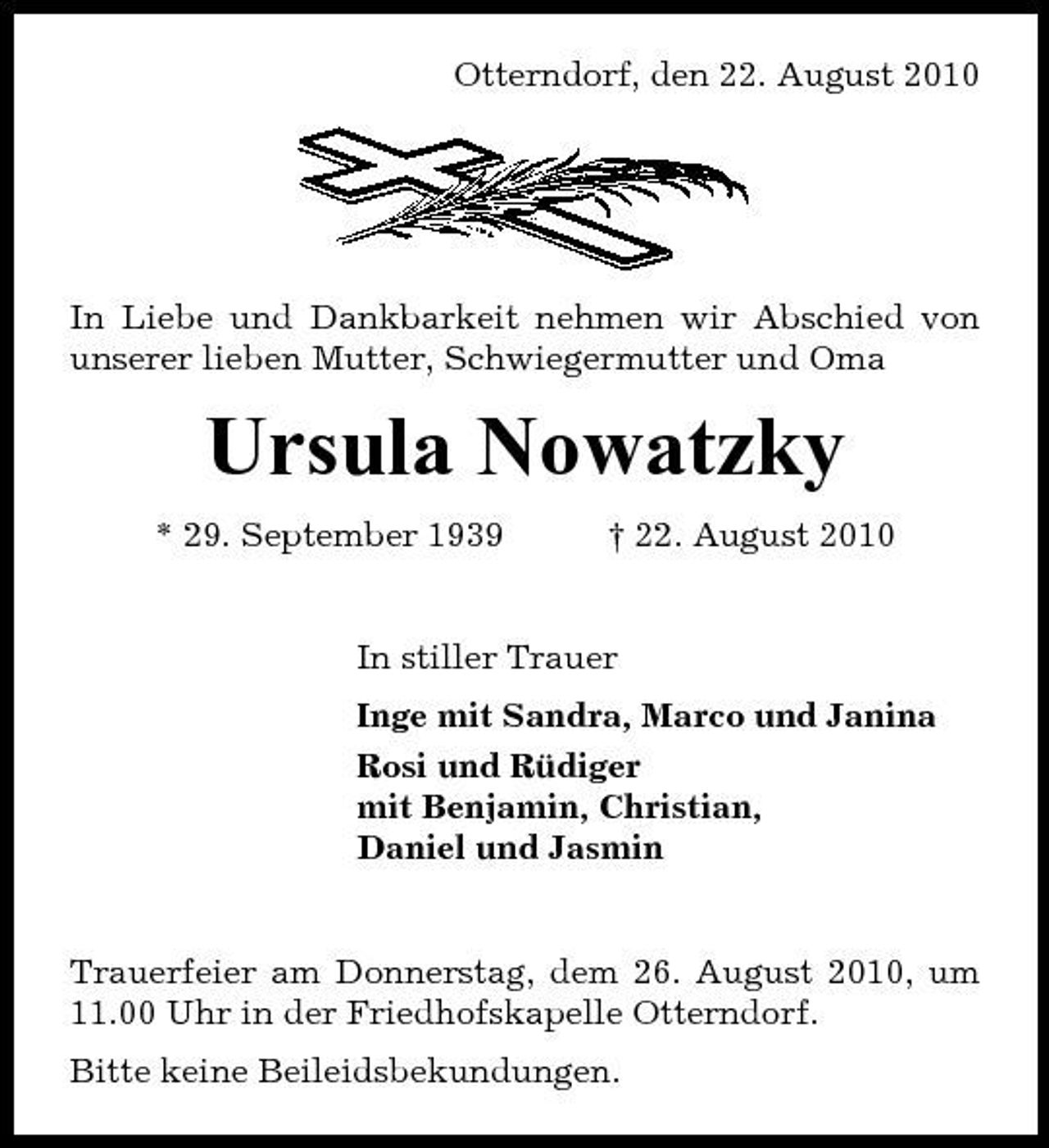 <p>Otterndorf, den 22. August 2010</p><p>In Liebe und Dankbarkeit nehmen wir Abschied von unserer lieben Mutter, Schwiegermutter und Oma</p><p>Ursula Nowatzky<br />* 29. September 1939 † 22. August 2010 In stiller Trauer Inge mit Sandra, Marco und Janina Rosi und Rüdiger mit Benjamin, Christian, Daniel und Jasmin</p><p>Trauerfeier am Donnerstag, dem 26. August 2010, um 11.00 Uhr in der Friedhofskapelle Otterndorf. Bitte keine Beileidsbekundungen.</p>