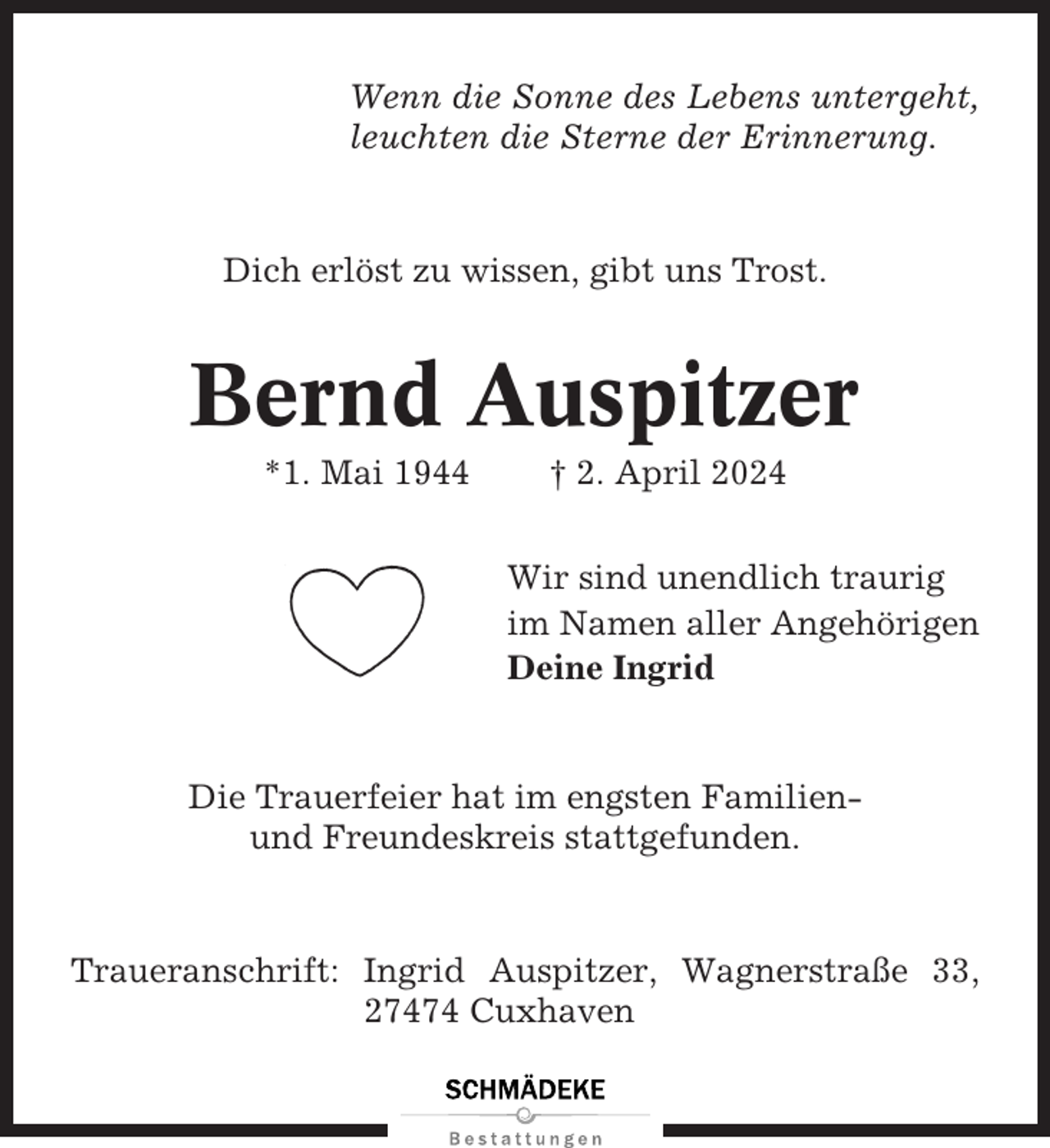 <p>Wenn die Sonne des Lebens untergeht,<br />leuchten die Sterne der Erinnerung.</p><p>Dich erlöst zu wissen, gibt uns Trost.</p><p>Bernd Auspitzer<br />*1. Mai 1944</p><p>† 2. April 2024<br />Wir sind unendlich traurig<br />im Namen aller Angehörigen<br />Deine Ingrid</p><p>Die Trauerfeier hat im engsten Familienund Freundeskreis stattgefunden.</p><p>Traueranschrift: Ingrid Auspitzer, Wagnerstraße 33,<br />27474 Cuxhaven</p>