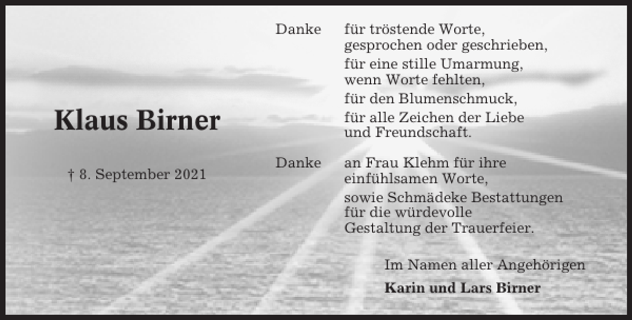 <p>Danke</p><p>für tröstende Worte,<br />gesprochen oder geschrieben,<br />für eine stille Umarmung,<br />wenn Worte fehlten,<br />für den Blumenschmuck,<br />für alle Zeichen der Liebe<br />und Freundschaft.</p><p>Danke</p><p>an Frau Klehm für ihre<br />einfühlsamen Worte,<br />sowie Schmädeke Bestattungen<br />für die würdevolle<br />Gestaltung der Trauerfeier.</p><p>Klaus Birner<br />† 8. September 2021</p><p>Im Namen aller Angehörigen<br />Karin und Lars Birner</p>