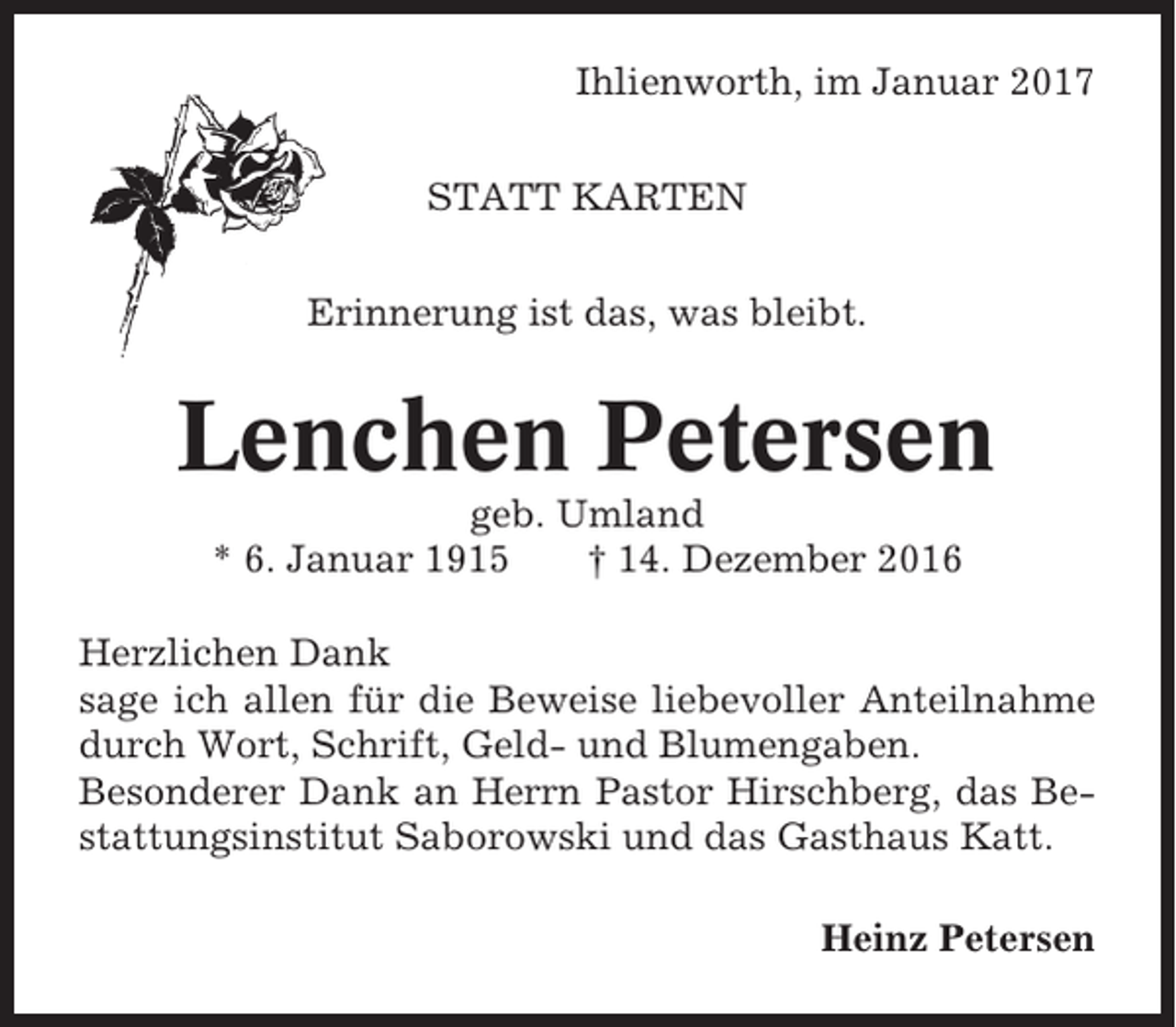 <p>Ihlienworth, im Januar 2017<br />STATT KARTEN<br />Erinnerung ist das, was bleibt.</p><p>Lenchen Petersen<br />geb. Umland<br />* 6. Januar 1915<br />† 14. Dezember 2016<br />Herzlichen Dank<br />sage ich allen für die Beweise liebevoller Anteilnahme<br />durch Wort, Schrift, Geld- und Blumengaben.<br />Besonderer Dank an Herrn Pastor Hirschberg, das Bestattungsinstitut Saborowski und das Gasthaus Katt.<br />Heinz Petersen</p>
