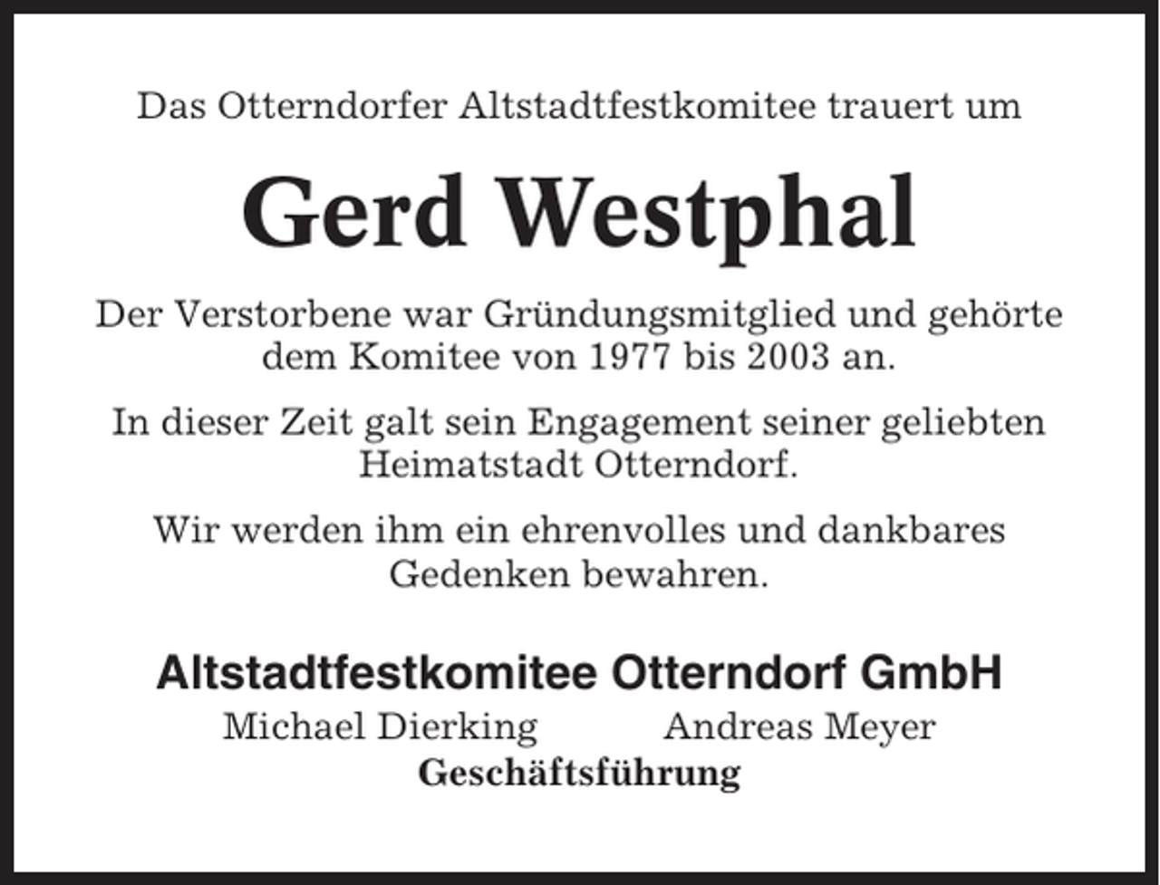 <p>Das Otterndorfer Altstadtfestkomitee trauert um</p><p>Gerd Westphal<br />Der Verstorbene war Gründungsmitglied und gehörte<br />dem Komitee von 1977 bis 2003 an.<br />In dieser Zeit galt sein Engagement seiner geliebten<br />Heimatstadt Otterndorf.<br />Wir werden ihm ein ehrenvolles und dankbares<br />Gedenken bewahren.</p><p>Altstadtfestkomitee Otterndorf GmbH<br />Michael Dierking<br />Andreas Meyer<br />Geschäftsführung</p>