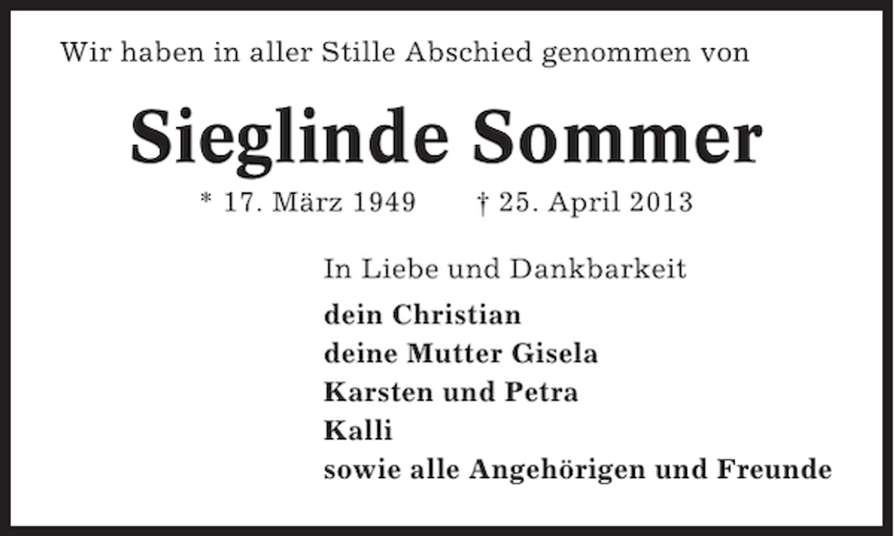 <p>Wir haben in aller Stille Abschied genommen von</p><p>Sieglinde Sommer<br />* 17. März 1949</p><p>† 25. April 2013</p><p>In Liebe und Dankbarkeit<br />dein Christian<br />deine Mutter Gisela<br />Karsten und Petra<br />Kalli<br />sowie alle Angehörigen und Freunde</p>