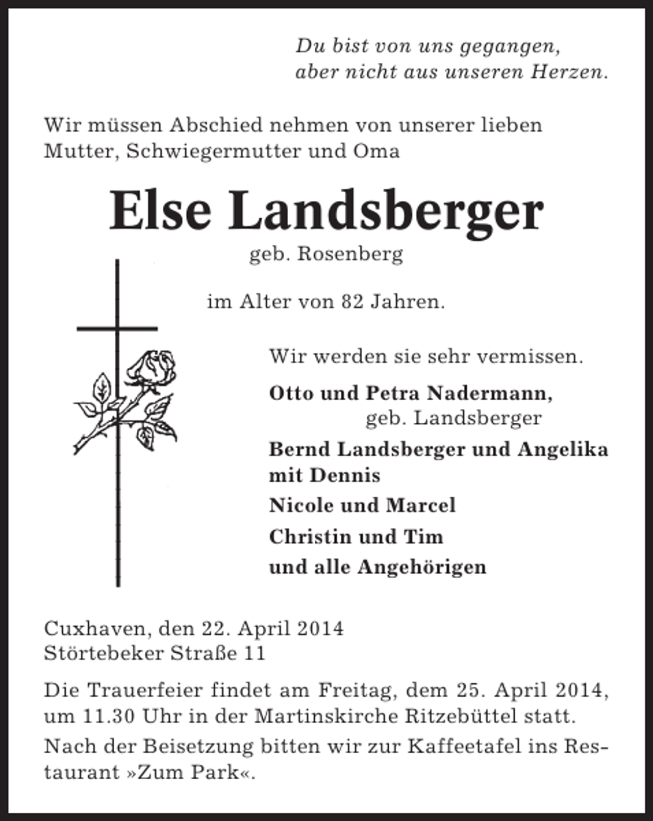 <p>Du bist von uns gegangen,<br />aber nicht aus unseren Herzen.<br />Wir müssen Abschied nehmen von unserer lieben<br />Mutter, Schwiegermutter und Oma</p><p>Else Landsberger<br />geb. Rosenberg<br />im Alter von 82 Jahren.<br />Wir werden sie sehr vermissen.<br />Otto und Petra Nadermann,<br />geb. Landsberger<br />Bernd Landsberger und Angelika<br />mit Dennis<br />Nicole und Marcel<br />Christin und Tim<br />und alle Angehörigen<br />Cuxhaven, den 22. April 2014<br />Störtebeker Straße 11<br />Die Trauerfeier findet am Freitag, dem 25. April 2014,<br />um 11.30 Uhr in der Martinskirche Ritzebüttel statt.<br />Nach der Beisetzung bitten wir zur Kaffeetafel ins Restaurant »Zum Park«.</p>